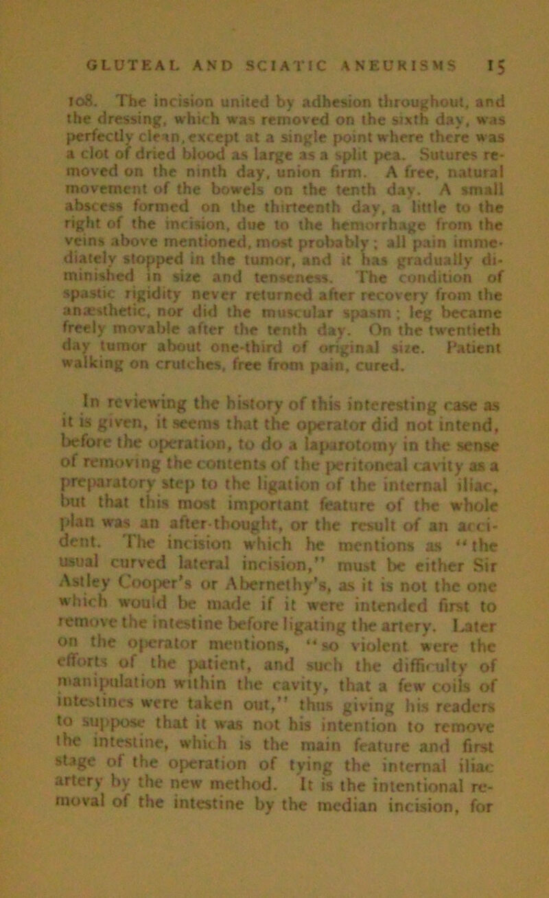 108. The incision united by adhesion throughout, and the dressing, which was removed on the sixth day, was perfectly clean, except at a single point where there was a clot of dried blood as large as a split pea. Sutures re- moved on the ninth day, union firm. A free, natural movement of the bow-els on the tenth day. A small abscess formed on the thirteenth day, a little to the right of the incision, due to the hemorrhage from the veins .drove mentioned, most probably ; all pain imme- diately stopped in the tumor, and it has gradually di- minished in sire and tenseness. The condition of spastic rigidity never returned after recovery from the anaesthetic, nor did the muscular spasm; leg became freely movable after the tenth day. On the tw-entieth day tumor about one-third of original sire. Patient walking on crutches, free from pain, cured. In reviewing the history of this interesting rase as it is given, it seems that the operator did not intend, before the operation, to do a laparotomy in the sense of removing the contents of the peritoneal cavity as a preparatory step to the ligation of the internal iliac, but that this most important feature of the whole plan was an after-thought, or the result of an acci- dent. The incision w hich he mentions as ** the usual curved lateral incision,” must be either Sir Astley Cooper’s or Abernethy’s, as it is not the one w-hich would be made if it were intended first to remove the intestine before ligating the artery. loiter on the operator mentions, “so violent were the efforts of the patient, and such the difficulty of manipulation within the cavity, that a few coils of intestines were taken out,” thus giving his readers to suppose that it was not his intention to remove the intestine, which is the main feature and first stage of the operation of tying the internal iliac- artery by the new method. It is the intentional re- moval of the intestine by the median incision, for