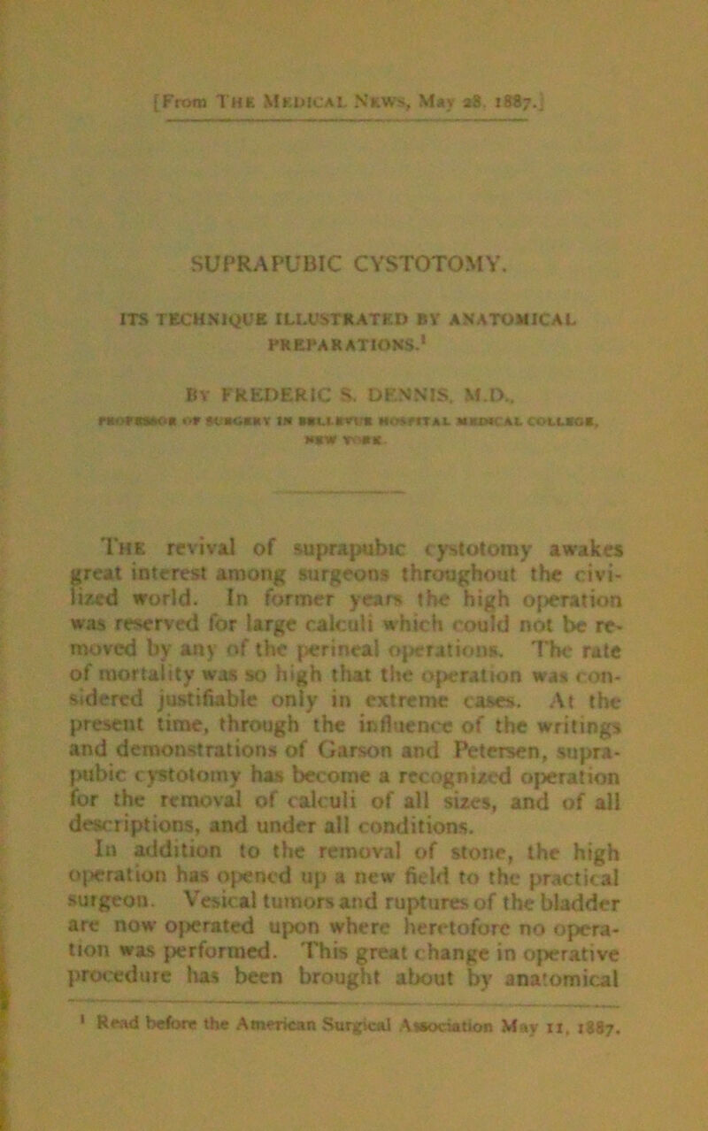 [From THE Medical News, May a8. 1887.; SUPRAPUBIC CYSTOTOMY. ITS TECHNIQUE ILLUSTRATED BY ANATOMICAL PREPARATIONS.1 BY FREDERIC S, DENNIS. M.D.. nomw* m *c»o«ar j« tiu tna m«m»i u cou.*o«, w« **>•*:. The revival of suprapubic cystotomy awakes great interest among surgeons throughout the civi- lized world. In former years the high operation was reserved for large calculi which could not be re- moved by any of the perineal operations. The rate of mortality was so high that the operation was con- sidered justifiable only in extreme cases. At the present time, through the influence of the writings and demonstrations of Garson and Petersen, supra- pubic cystotomy has become a recognized oj>eration for the removal of calculi of all sizes, and of all descriptions, and under all conditions. In addition to the removal of stone, the high operation has opened up a new field to the practical sutgeon. Vesical tumors and ruptures of the bladder arc now operated upon where heretofore no opera- tion was performed. This great change in operative procedure has been brought about by anatomical