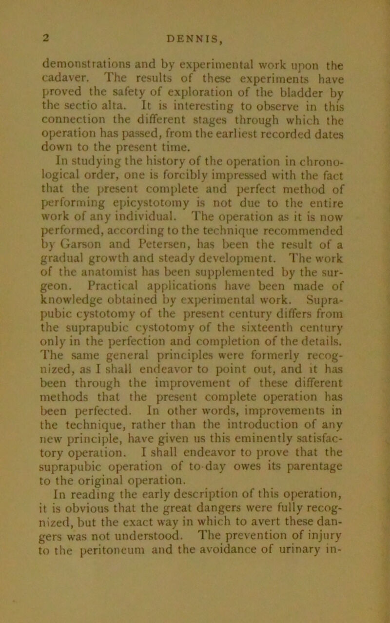 demonstrations and by experimental work upon the cadaver. The results of these experiments have proved the safety of exploration of the bladder by the sectio aha. It is interesting to observe in this connection the different stages through which the operation has passed, from the earliest recorded dates down to the present time. In studying the history of the operation in chrono- logical order, one is forcibly impressed with the fact that the present complete and perfect method of performing epicystotomy is not due to the entire work of any individual. The operation as it is now performed, according to the technique recommended by Garson and Petersen, has been the result of a gradual growth and steady development. The work of the anatomist has been supplemented by the sur- geon. Practical applications have been made of knowledge obtained by experimental work. Supra- pubic cystotomy of the present century differs from the suprapubic cystotomy of the sixteenth century only in the perfection and completion of the details. The same general principles were formerly recog- nized, as I shall endeavor to point out, and it has been through the improvement of these different methods that the present complete operation has been perfected. In other words, improvements in the technique, rather than the introduction of any new principle, have given us this eminently satisfac- tory operation. I shall endeavor to prove that the suprapubic operation of to day owes its parentage to the original operation. In reading the early description of this operation, it is obvious that the great dangers were fully recog- nized, but the exact way in which to avert these dan- gers was not understood. The prevention of injury to the peritoneum and the avoidance of urinary in-