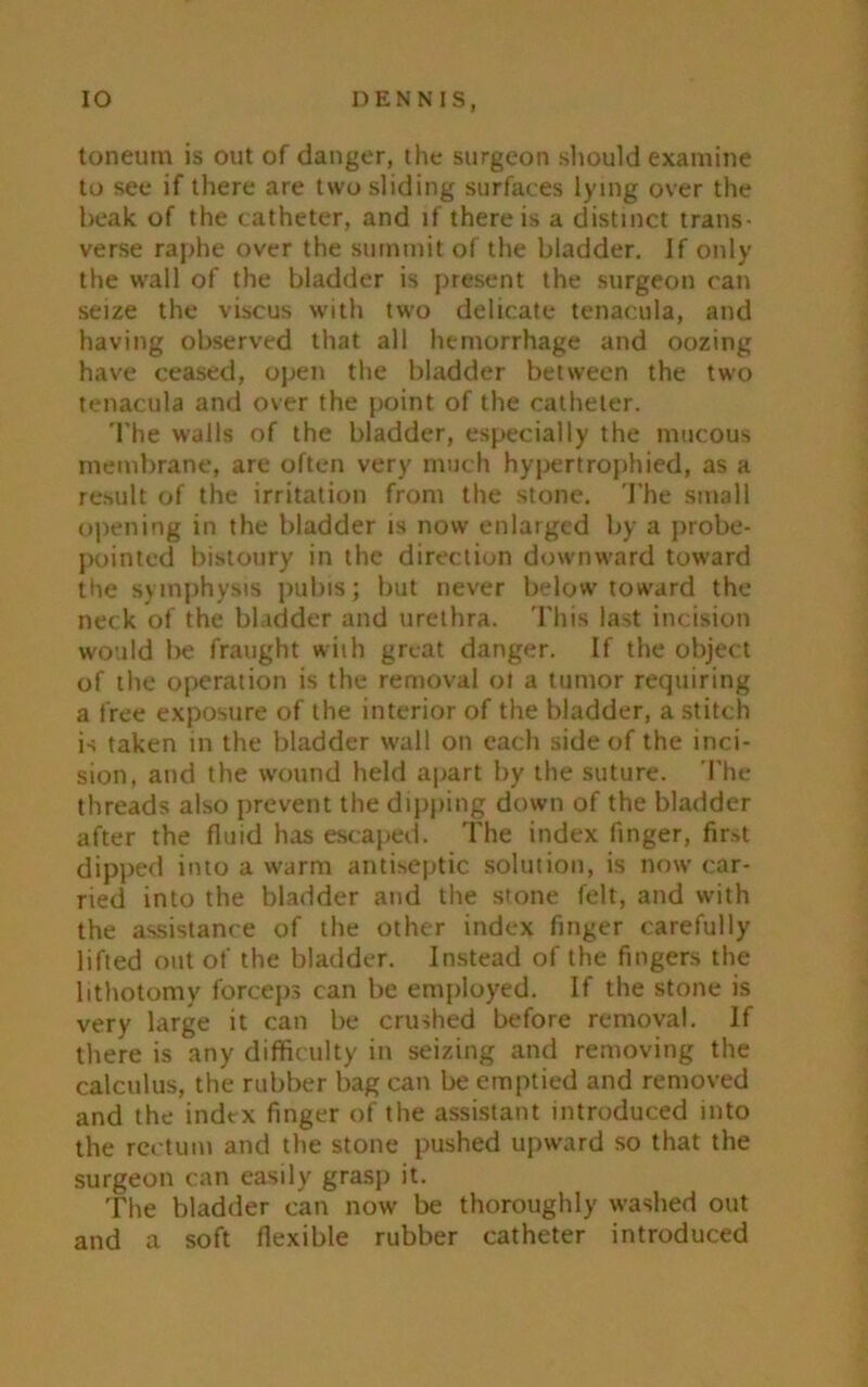 toneum is out of danger, the surgeon should examine to see if there are two sliding surfaces lying over the beak of the catheter, and if there is a distinct trans- verse raphe over the summit of the bladder. Jf only the wall of the bladder is present the surgeon can seize the viscus with tw'o delicate tenacula, and having observed that all hemorrhage and oozing have ceased, open the bladder between the two tenacula and over the point of the catheter. The wails of the bladder, especially the mucous membrane, are often very much hypertrophied, as a result of the irritation from the stone. The small opening in the bladder is now enlarged by a probe- pointed bistoury in the direction downward toward the symphysis pubis; but never below toward the neck of the bladder and urethra. This last incision would be fraught with great danger. If the object of the operation is the removal ot a tumor requiring a free exposure of the interior of the bladder, a stitch is taken in the bladder wall on each side of the inci- sion, and the wound held apart by the suture. The threads also prevent the dipping down of the bladder after the fluid has escaped. The index finger, first dipped into a warm antiseptic solution, is now car- ried into the bladder and the stone felt, and with the assistance of the other index finger carefully lifted out of the bladder. Instead of the fingers the lithotomy forceps can be employed. If the stone is very large it can be crushed before removal. If there is any difficulty in seizing and removing the calculus, the rubber bag can be emptied and removed and the index finger of the assistant introduced into the rectum and the stone pushed upward so that the surgeon can easily grasp it. The bladder can now be thoroughly washed out and a soft flexible rubber catheter introduced