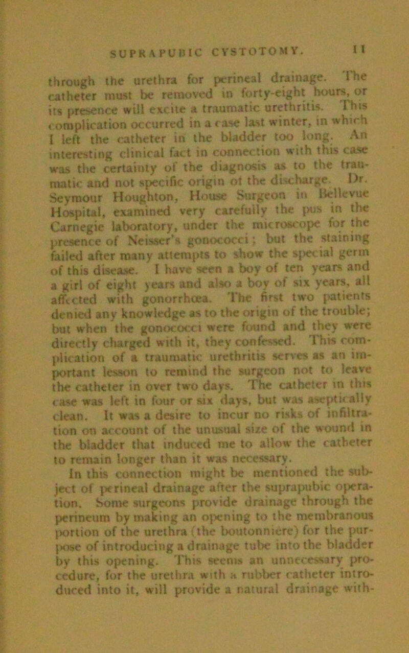 through the urethra for perineal drainage. 1’he catheter must be removed in forty-eight hours, or its presence will excite a traumatic urethritis. This complication occurred in a case last winter, in which I left the catheter in the bladder too long. An interesting clinical fact in connection with this case was the certainty oi the diagnosis as to the trau- matic and not specific origin ot the discharge. Dr. Seymour Houghton, House Surgeon in Bellevue Hospital, examined very carefully the pus in the Carnegie laboratory, under the microscope for the presence of Neisser’s gonococci; but the staining failed after many attempts to show the sj»ecial germ of this disease. I have seen a boy of ten years and a girl of eight years and also a boy of six years, all affected with gonorrhoea. The first two patients denied any knowledge as to the origin of the trouble; but when the gonococci were found and they were directly charged with it, they confessed. This com- plication of a traumatic urethritis serves as an im- portant lesson to remind the surgeon not to leave the catheter in over two days. The catheter m this case was left in four or six days, but was aseptic ally clean. It was a desire to incur no risks of infiltra- tion on account of the unusual size of the wound in the bladder that induced me to allow the catheter to remain longer than it was necessary. In this connection might be mentioned the sub- ject of perineal drainage after the suprapubic opera- tion. Some surgeons provide drainage through the perineum by making an opening to the membranous portion of the urethra (the boutonniere) for the pur- pose of introducing a drainage tube into the bladder by this opening. This seems an unnecessary pro- cedure, for the urethra with a rubber catheter intro- duced into it, will provide a natural drainage with-