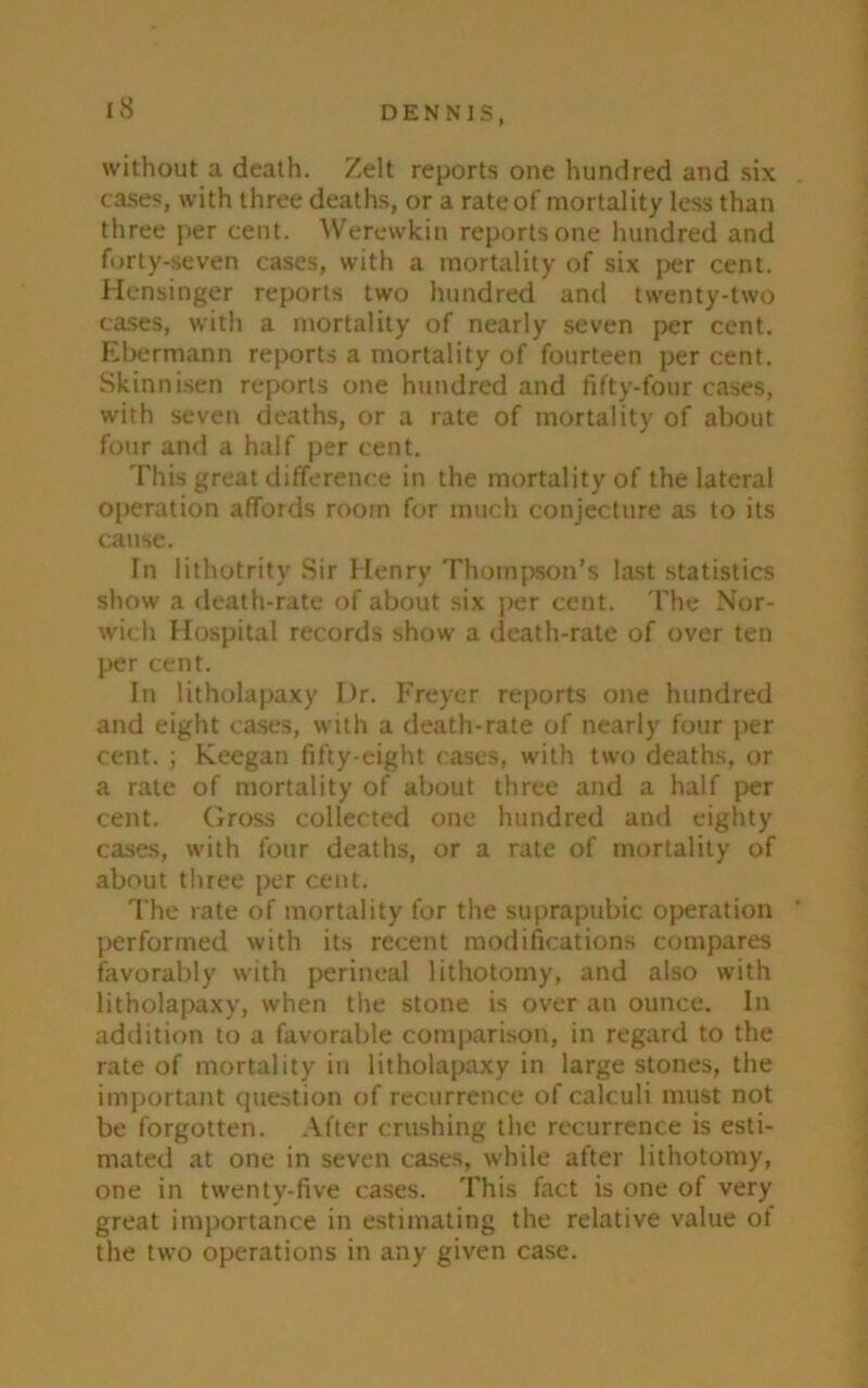 without a death. Zelt reports one hundred and six cases, with three deaths, or a rate of mortality less than three per cent. Werewkin reports one hundred and forty-seven cases, with a mortality of six per cent. Hensinger reports two hundred and twenty-two cases, with a mortality of nearly seven per cent. Ebermann reports a mortality of fourteen per cent. Skinnisen reports one hundred and fifty-four cases, with seven deaths, or a rate of mortality of about four and a half per cent. This great difference in the mortality of the lateral operation affords room for much conjecture as to its cause. In lithotrity Sir Henry Thompson’s last statistics show a death-rate of about six per cent. The Nor- wich Hospital records show a death-rate of over ten per cent. In litholapaxy Ur. Freyer reports one hundred and eight cases, with a death-rate of nearly four per cent. ; Keegan fifty-eight cases, with two deaths, or a rate of mortality of about three and a half per cent. Gross collected one hundred and eighty cases, with four deaths, or a rate of mortality of about three per cent. The rate of mortality for the suprapubic operation performed with its recent modifications compares favorably with perineal lithotomy, and also with litholapaxy, when the stone is over an ounce. In addition to a favorable comparison, in regard to the rate of mortality in litholapaxy in large stones, the important question of recurrence of calculi must not be forgotten. After crushing the recurrence is esti- mated at one in seven cases, while after lithotomy, one in twenty-five cases. This fact is one of very great importance in estimating the relative value ot the two operations in any given case.