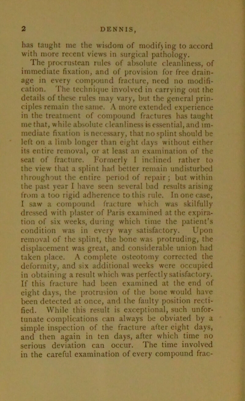 has taught me the wisdom of modify ing to accord with more recent views in surgical pathology. The procrustean rules of absolute cleanliness, of immediate fixation, and of provision for free drain- age in every compound fracture, need no modifi- cation. The technique involved in carrying out the details of these rules may vary, but the general prin- ciples remain the same. A more extended experience in the treatment of compound fractures has taught me that, while absolute cleanliness is essential, and im- mediate fixation is necessary, that no splint should be left on a limb longer than eight days without either its entire removal, or at least an examination of the seat of fracture. Formerly I inclined rather to the view that a splint had better remain undisturbed throughout the entire period of repair; but within the past year I have seen several bad results arising from a too rigid adherence to this rule. In one case, I saw a compound fracture which was skilfully dressed with plaster of Paris examined at the expira- tion of six weeks, during which time the patient’s condition was in every way satisfactory. Upon removal of the splint, the bone was protruding, the displacement was great, and considerable union had taken place. A complete osteotomy corrected the deformity, and six additional weeks were occupied in obtaining a result which was perfectly satisfactory. If this fracture had been examined at the end of eight days, the protrusion of the bone would have been detected at once, and the faulty position recti- fied. While this result is exceptional, such unfor- tunate complications can always be obviated by a simple inspection of the fracture after eight days, and then again in ten days, after w'hich time no serious deviation can occur. The time involved in the careful examination of every compound frac-
