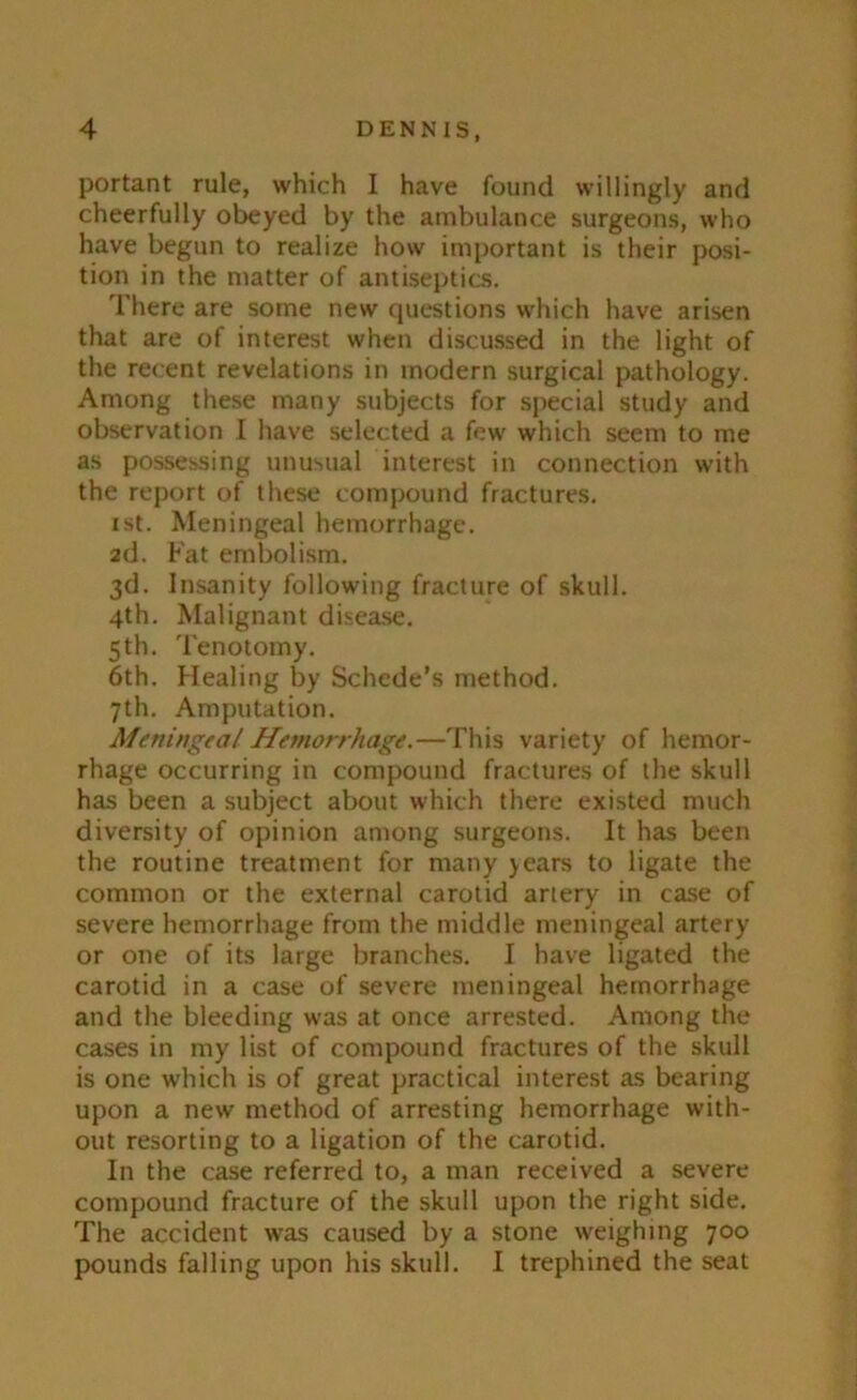 portant rule, which I have found willingly and cheerfully obeyed by the ambulance surgeons, who have begun to realize how important is their posi- tion in the matter of antiseptics. There are some new questions which have arisen that are of interest when discussed in the light of the recent revelations in modern surgical pathology. Among these many subjects for special study and observation I have selected a few which seem to me as possessing unusual interest in connection with the report of these compound fractures. ist. Meningeal hemorrhage. 2d. Fat embolism. 3d. Insanity following fracture of skull. 4th. Malignant disease. 5th. Tenotomy. 6th. Healing by Schede’s method. 7th. Amputation. Meningeal Hemorrhage.—This variety of hemor- rhage occurring in compound fractures of the skull has been a subject about which there existed much diversity of opinion among surgeons. It has been the routine treatment for many years to ligate the common or the external carotid artery in case of severe hemorrhage from the middle meningeal artery or one of its large branches. I have ligated the carotid in a case of severe meningeal hemorrhage and the bleeding was at once arrested. Among the cases in my list of compound fractures of the skull is one which is of great practical interest as bearing upon a new method of arresting hemorrhage with- out resorting to a ligation of the carotid. In the case referred to, a man received a severe compound fracture of the skull upon the right side. The accident was caused by a stone weighing 700 pounds falling upon his skull. I trephined the seat