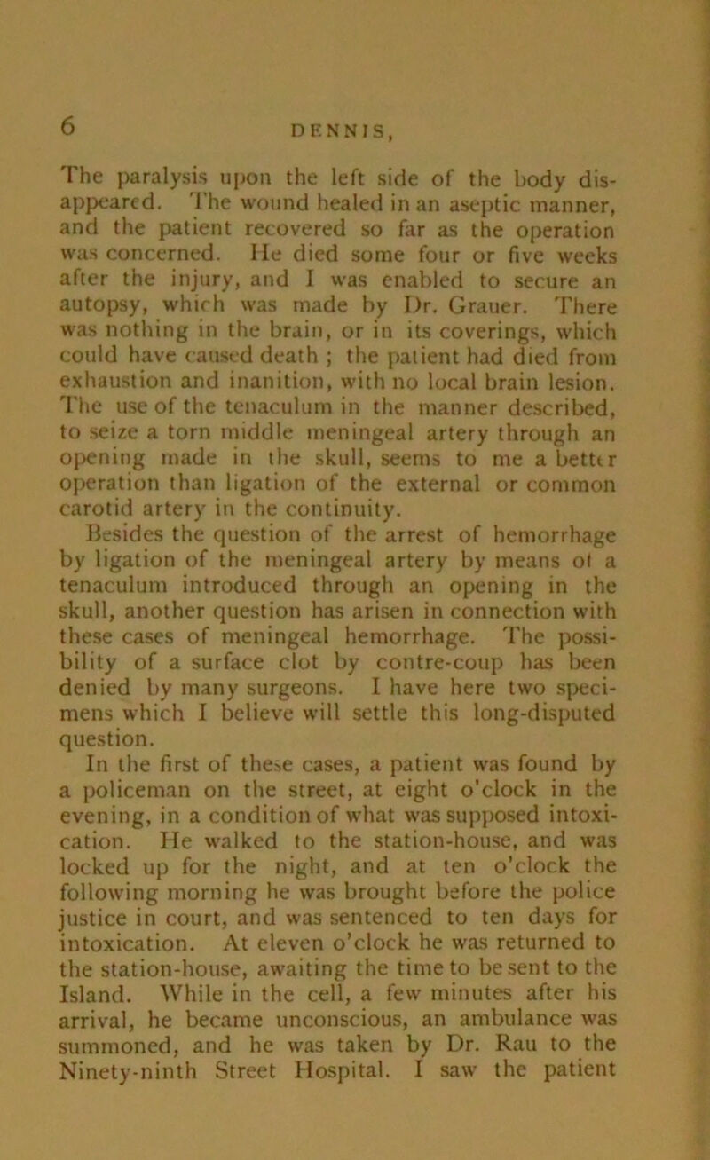 The paralysis upon the left side of the body dis- appeared. The wound healed in an aseptic manner, and the patient recovered so far as the operation was concerned. He died some four or five weeks after the injury, and 1 was enabled to secure an autopsy, which was made by Dr. Grauer. There was nothing in the brain, or in its coverings, which could have caused death ; the patient had died from exhaustion and inanition, with no local brain lesion. The use of the tenaculum in the manner described, to seize a torn middle meningeal artery through an opening made in the skull, seems to me abettir operation than ligation of the external or common carotid artery in the continuity. Besides the question of the arrest of hemorrhage by ligation of the meningeal artery by means ot a tenaculum introduced through an opening in the skull, another question has arisen in connection with these cases of meningeal hemorrhage. The possi- bility of a surface clot by contre-coup has been denied by many surgeons. I have here two speci- mens which I believe will settle this long-disputed question. In the first of these cases, a patient was found by a policeman on the street, at eight o’clock in the evening, in a condition of what was supposed intoxi- cation. He walked to the station-house, and was locked up for the night, and at ten o’clock the following morning he was brought before the police justice in court, and was sentenced to ten days for intoxication. At eleven o’clock he was returned to the station-house, awaiting the time to be sent to the Island. While in the cell, a few minutes after his arrival, he became unconscious, an ambulance was summoned, and he was taken by Dr. Rau to the Ninety-ninth Street Hospital. I saw the patient