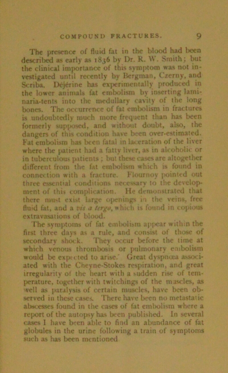 The presence of fluid fat in the blood had lieen described as early as 1836 by Dr. K. W . Smith ; but the clinical importance of this symptom was not in- vestigated until recently by Bergman, Czerny, and Scriba. Dejerine has experimentally produced in the lower animals fat embolism by inserting lami- naria-tents into the medullary cavity of the long bones. The occurrence of fat embolism in fractures is undoubtedly much more frequent than has been formerly supposed, and without doubt, also, the dangers of this condition have been over-estimated. Fat embolism has been fatal in laceration of the liver where the patient had a fatty liver, as in alcoholic or in tuberculous patients ; but these- cases are altogether different from the fat embolism which is found in Conner lion with a fracture. Flournoy pointed out three essential conditions necessary to the develop- ment of this complication. He demonstrated that there mu>t exist large openings in the veins, free fluid fat, and a vis j tergo, which is found in copious extravasations of blood. The symptoms of fat embolism appear within the first three days as a rule, and consist of those of secondary shock. They occur before the time at which venous thrombosis or pulmonary embolism would lie expected to arise.' Great dyspnoea associ- ated with the Cheyne-Stokes respiration, and great irregularity ot the heart with a sudden rise of tem- perature, together with twitchings of the nvjscles, as veil as paralysis of certain muscles, have been ob- served in these cases. There have been no metastatic abscesses found in the cases of fat embolism where a report of the autopsy has been published. In several cases I have been able to find an abundance of fat globules in the urine following a train of symptoms such as has been mentioned