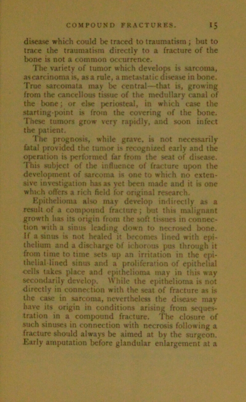 disease which could be traced to traumatism ; but to trace the traumatism directly to a fracture of the bone is not a common occurrence. The variety of tumor which develops is sarcoma, as carcinoma is, as a rule, a metastatic disease in bone. True sarcomata may be central—that is, growing from the cancellous tissue of the medullary canal of the bone; or else periosteal, in which case the starting-point is from the covering of the bone. These tumors grow very rapidly, and soon infect the patient. The prognosis, while grave, is not necessarily fatal provided the tumor i-> recognized early and the operation is performed far from the seat of disease. 'This subject of the influence of fracture upon the development of sarcoma is one to which no exten- sive investigation has as yet been made and it is one winch offers a rich field for original research. Epithelioma also may develop indirectly as a result of a compound fracture; but this malignant growth has its origin from the soft tissues in connec- tion with a sinus leading down to necrosed bone. If a sinus is not healed it becomes lined with epi- thelium and a discharge bf ichorous pus through it from time to time sets up an irritation in the epi- thelial-lined sinus and a proliferation of epithelial cells takes place and epithelioma may in this way secondarily develop. While the epithelioma is not directly in connection with the seat of fracture as is the case in sarcoma, nevertheless the disease may have its origin in conditions arising from seques- tration in a compound fracture. The closure of such sinuses in connection with necrosis following a frac ture should always be aimed at by the surgeon. Early amputation before glandular enlargement at a