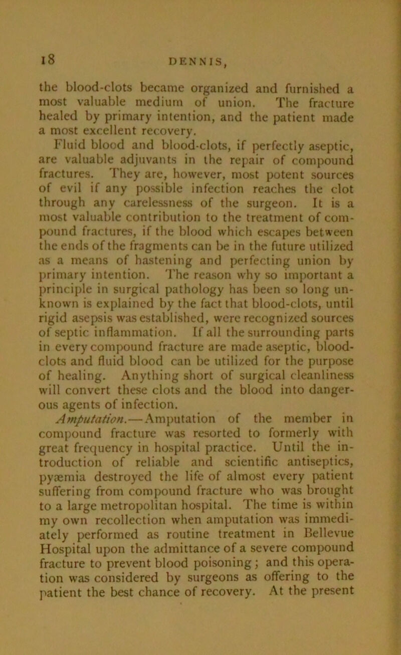 I) ENNIS, the blood-clots became organized and furnished a most valuable medium of union. The fracture healed by primary intention, and the patient made a most excellent recovery. Fluid blood and blood-clots, if perfectly aseptic, are valuable adjuvants in the repair of compound fractures. They are, however, most potent sources of evil if any possible infection reaches the clot through any carelessness of the surgeon. It is a most valuable contribution to the treatment of com- pound fractures, if the blood which escapes between the ends of the fragments can be in the future utilized as a means of hastening and perfecting union by primary intention. The reason why so important a principle in surgical pathology has been so long un- known is explained by the fact that blood-clots, until rigid asepsis was established, were recognized sources of septic inflammation. If all the surrounding parts in every compound fracture are made aseptic, blood- clots and fluid blood can be utilized for the purpose of healing. Anything short of surgical cleanliness will convert these clots and the blood into danger- ous agents of infection. Amputation.—Amputation of the member in compound fracture was resorted to formerly with great frequency in hospital practice. Until the in- troduction of reliable and scientific antiseptics, pyaemia destroyed the life of almost every patient suffering from compound fracture who was brought to a large metropolitan hospital. The time is within my own recollection when amputation was immedi- ately performed as routine treatment in Bellevue Hospital upon the admittance of a severe compound fracture to prevent blood poisoning; and this opera- tion was considered by surgeons as offering to the patient the best chance of recovery. At the present