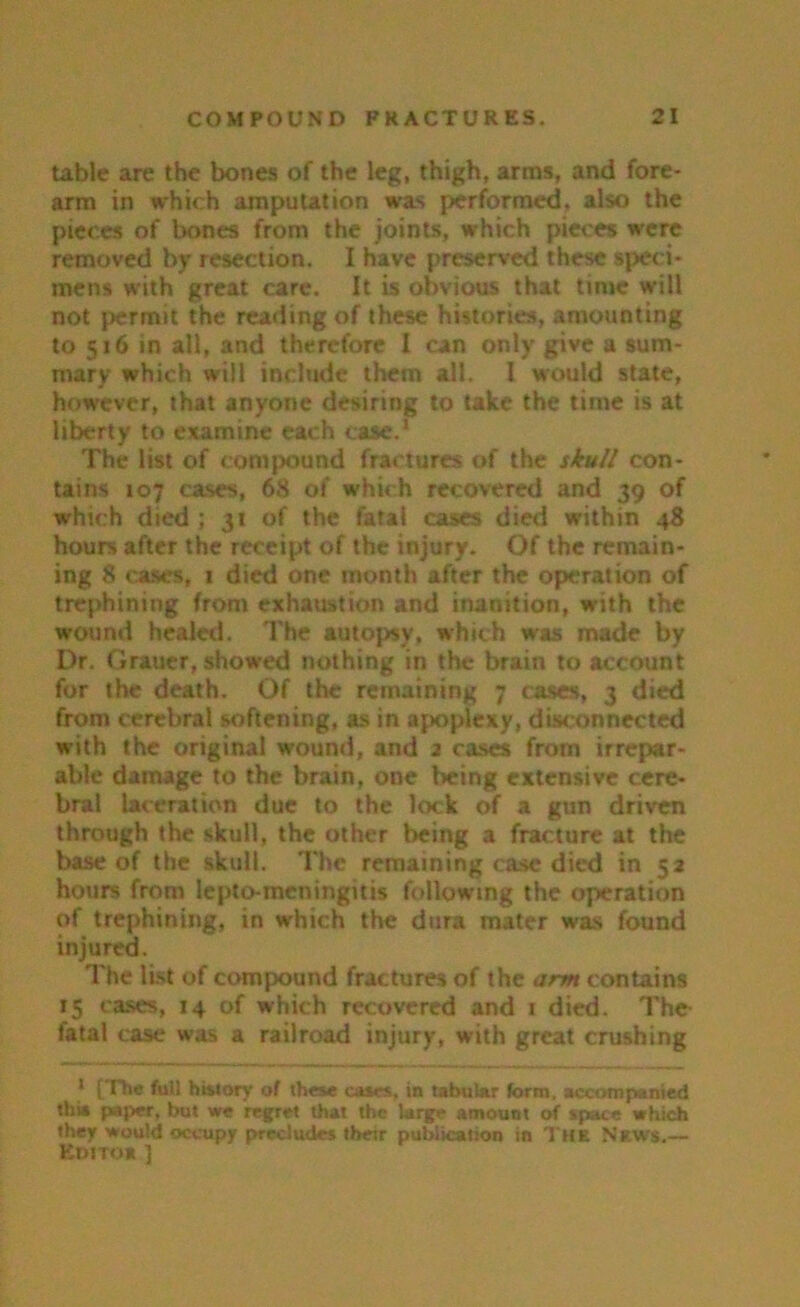 table are the bones of the leg, thigh, arms, and fore- arm in which amputation was performed, also the pieces of bones from the joints, which pieces were removed by resection. I have preserved these speci- mens with great care. It is obvious that time will not permit the reading of these histories, amounting to 516 in all, and therefore I can only give a sum- mary which will include them all. I would state, however, that anyone desiring to take the time is at liberty to examine each case.1 The list of compound fractures of the skull con- tains 107 cases, 68 of which recovered and 39 of which died ; 31 of the fatal cases died within 48 hours after the receipt of the injury. Of the remain- ing 8 cases, 1 died one month after the operation of trephining from exhaustion and inanition, with the wound healed. The autopsy, which was made by Dr. Grauer, showed nothing in the brain to account for the death. Of the remaining 7 cases, 3 died from cerebral softening, as in apoplexy, disconnected with the original wound, and 2 cases from irrepar- able damage to the brain, one being extensive cere- bral laceration due to the lock of a gun driven through the skull, the other being a fracture at the base of the skull. The remaining case died in 52 hours from lepto-meningitis following the operation of trephining, in which the dura mater was found injured. The list of compound fractures of the arm contains 15 cases, 14 of which recovered and 1 died. The tatal case was a railroad injury, with great crushing 1 [The full history of these cases, in tabular form, accompanied this paper, but we regret that the large amount of space which they would occupy precludes their publication in The News.— Editoe ]