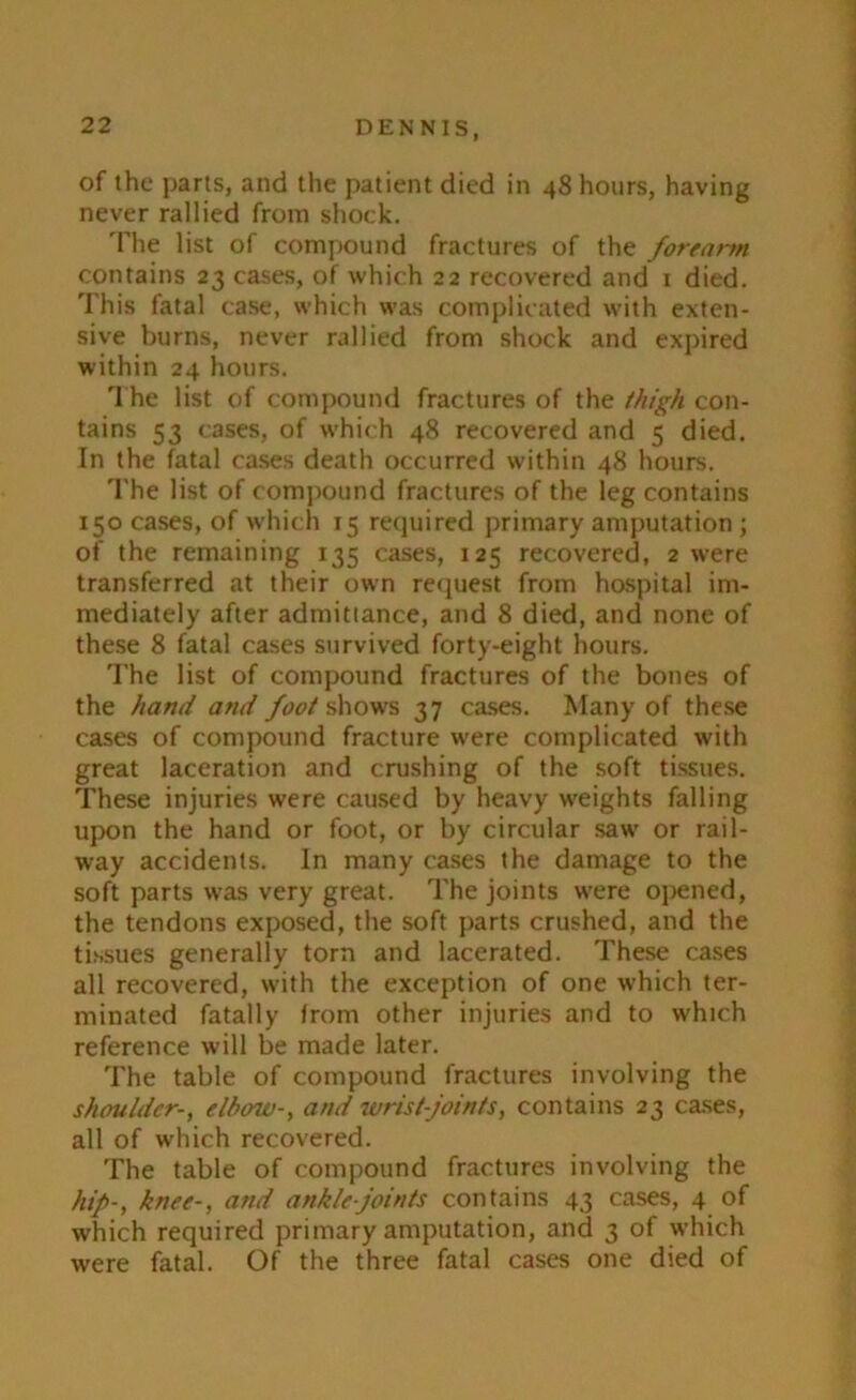 of the parts, and the patient died in 48 hours, having never rallied from shock. The list of compound fractures of the forearm contains 23 cases, of which 22 recovered and 1 died. This fatal case, which was complicated with exten- sive burns, never rallied from shock and expired within 24 hours. The list of compound fractures of the thigh con- tains 53 cases, of which 48 recovered and 5 died. In the fatal cases death occurred within 48 hours. The list of compound fractures of the leg contains 150 cases, of which 15 required primary amputation ; of the remaining 135 cases, 125 recovered, 2 were transferred at their own request from hospital im- mediately after admittance, and 8 died, and none of these 8 fatal cases survived forty-eight hours. The list of compound fractures of the bones of the hand and foot shows 37 cases. Many of these cases of compound fracture were complicated with great laceration and crushing of the soft tissues. These injuries were caused by heavy weights falling upon the hand or foot, or by circular saw or rail- way accidents. In many cases the damage to the soft parts was very great. The joints were opened, the tendons exposed, the soft parts crushed, and the tissues generally torn and lacerated. These cases all recovered, with the exception of one which ter- minated fatally from other injuries and to which reference will be made later. The table of compound fractures involving the shoulder-, elbow-, and wrist joints, contains 23 cases, all of which recovered. The table of compound fractures involving the hip-, knee-, and ankle joints contains 43 cases, 4 of which required primary amputation, and 3 of which were fatal. Of the three fatal cases one died of