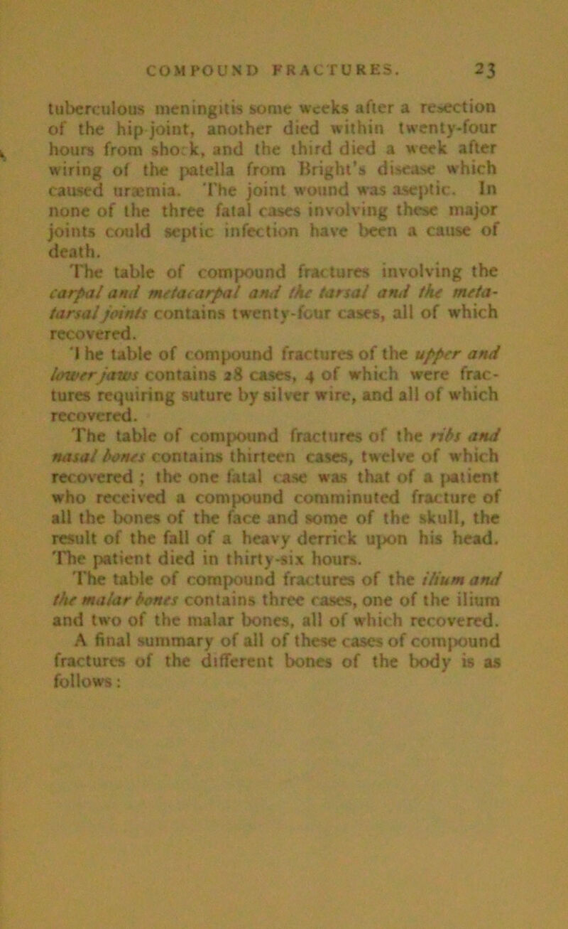 tuberculous meningitis some weeks after a resection of the hip joint, another died within twenty-four hours from shock, and the third died a week after wiring of the patella from Bright’s disease which caused uraemia. The joint wound was aseptic. In none of the three fatal cases involving these major joints could septic infection have been a cause of death. The table of compound fractures involving the carpal ami metacarpal ami the tarsal ami the meta- tarsal joints contains twenty-four cases, all of w'hich recovered. I he table of c ompound fractures of the upper ami lower jaws contains 28 cases, 4 of which were frac- tures requiring suture by silver wire, and all of which recovered. The table of compound fractures of the ribs ami misal bones contains thirteen cases, twelve of which recovered ; the one fatal case was that of a patient who received a compound comminuted fracture of all the bones of the face and some of the skull, the result of the fall of a heavy derrick upon his head. The patient died in thirty-six hours. The table of compound fractures of the ilium ami the malar bones contains three cases, one of the ilium and two of the malar bones, all of W'hich recovered. A final summary of all of these cases of compound fractures of the different bones of the body is as follows:
