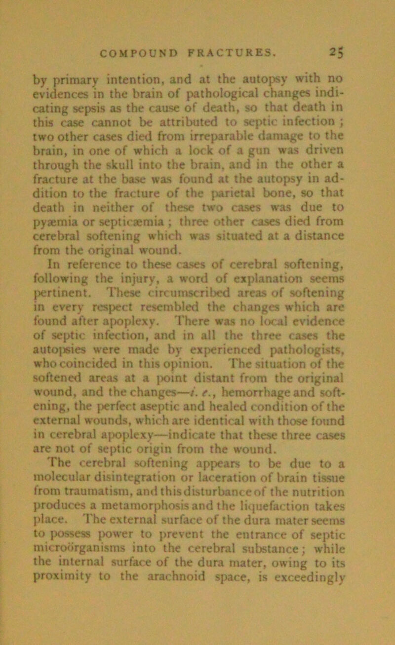 by primary intention, and at the autopsy with no evidences in the brain of pathological changes indi- cating sepsis as the cause of death, so that death in this case cannot be attributed to septic infection ; two other cases died from irreparable damage to the brain, in one of which a lock of a gun was driven through the skull into the brain, and in the other a fracture at the base was found at the autopsy in ad- dition to the fracture of the parietal bone, so that death in neither of these two cases was due to pyaemia or septicjemia ; three other cases died from cerebral softening which was situated at a distance from the original wound. In reference to these rases of cerebral softening, following the injury, a word of explanation seems pertinent. These circumscribed areas of softening in every respect resembled the changes which are found after apoplexy. There was no local evidence of septic infection, and in all the three cases the autopsies were made by experienced pathologists, who coincided in this opinion. The situation of the softened areas at a j>oint distant from the original wound, and the changes—/. t., hemorrhage and soft- ening, the perfect aseptic and healed condition of the external wounds, which are identical with those found in cerebral apoplexy—indicate that these three cases are not of septic origin from the wound. The cerebral softening appears to be due to a molecular disintegration or laceration of brain tissue from traumatism, and thisdisturbanceof the nutrition produces a metamorphosis and the liquefaction takes place. The external surface of the dura mater seems to possess power to prevent the entrance of septic microorganisms into the cerebral substance; while the internal surface of the dura mater, owning to its proximity to the arachnoid space, is exceedingly