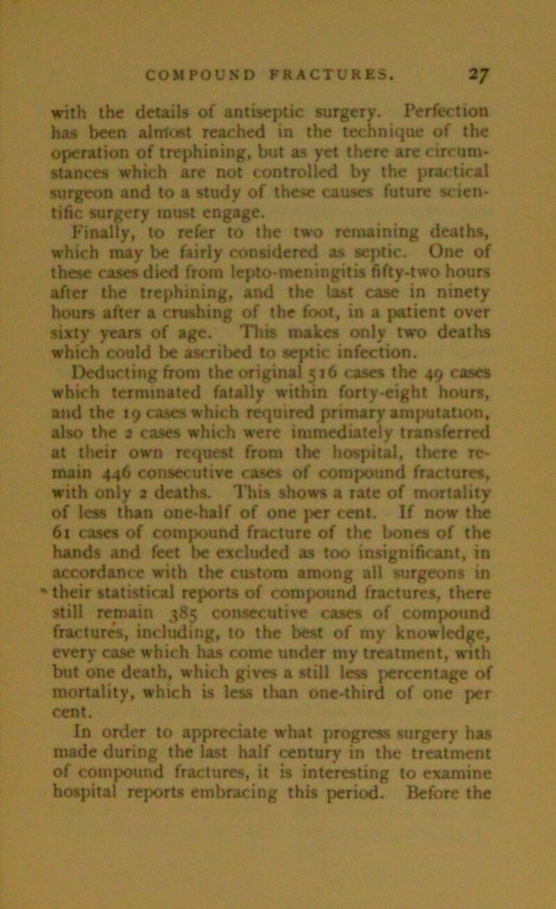 with the details of antiseptic surgery. Perfection has been alntust reached in the technique of the operation of trephining, but as yet there are circum- stances which are not controlled by the practical surgeon and to a study of these causes future scien- tific surgery must engage. Finally, to refer to the two remaining deaths, which may be fairly considered as septic. One of these cases died from lepto-meningitis fifty-two hours after the trephining, and the last case in ninety hours after a crushing of the foot, in a patient over sixty years of age. This makes only two deaths which could be ascribed to septic infection. Deducting from the original 516 cases the 49 cases which terminated fatally within forty-eight hours, and the 19 cases which required primary amputation, also the 2 cases which were immediately transferred at their own request from the hospital, there re- main 446 consecutive cases of compound fractures, with only a deaths. This shows a rate of mortality of less than one-half of one per cent. If now the 61 cases of compound fracture of the bones of the hands and feet be excluded as too insignificant, in accordance with the custom among all surgeons in % their statistical reports of compound fractures, there still remain 385 consecutive cases of compound fractures, including, to the best of my knowledge, every case which has come under my treatment, with but one death, which gives a still less percentage of mortality, which is less than one-third of one per cent. In order to appreciate what progress surgery has made during the last half century in the treatment of compound fractures, it is interesting to examine hospital reports embracing this period. Before the