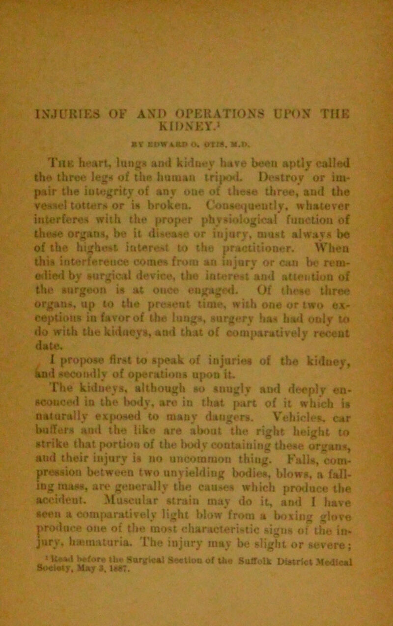 INJURIES OF AND OPERATIONS UPON THE KIDNEY.1 BV EDWiKD <>. OrtIt. B.l». The heart, lungs and kidney have been aptly called the three leg* of the human tripod, Destroy or im- pair the integrity of any one of these three, and the vessel totters or is broken. Consequently, whatever interferes with the proper physiological function of these organs, be it disease or injury, must always be of the highest interest to the practitioner. When this interference comes from an injury or can be rem- edied by surgical device, tin) interest and attention of the surgeon is at once engag'd. Of these three organs, up to the present time, with one or two ex- ceptions in favor of the lungs, surgery has hail only to do with the kidneys, and that of comparatively recent date. 1 propose first to speak of injuries of the kidney, and s.xxmdly of operations upon it. The kidneys, although so snugly and deeply en- sconced in the Itody, are in that part of it which is naturally exposed to many dangers. Vehicles, car butlers and the like are about the right height to strike that portion of the body containing these organs, and their injury is no uncommon thiug. Kalis, com- pression between two unyielding bodies, blows, a fall- ing mstss, are generally the causes which produce the accident. Muscular strain may do it, and I have seen a comparatively light blow from a boxing glove produce one of the most characteristic signs of the in- jury, h ematuria, 'the injury may be slight or severe; • Uefel before tht' Sarv'iest Sectlou of the Suffolk DUtrict Medical Society. May 3. 1*87.