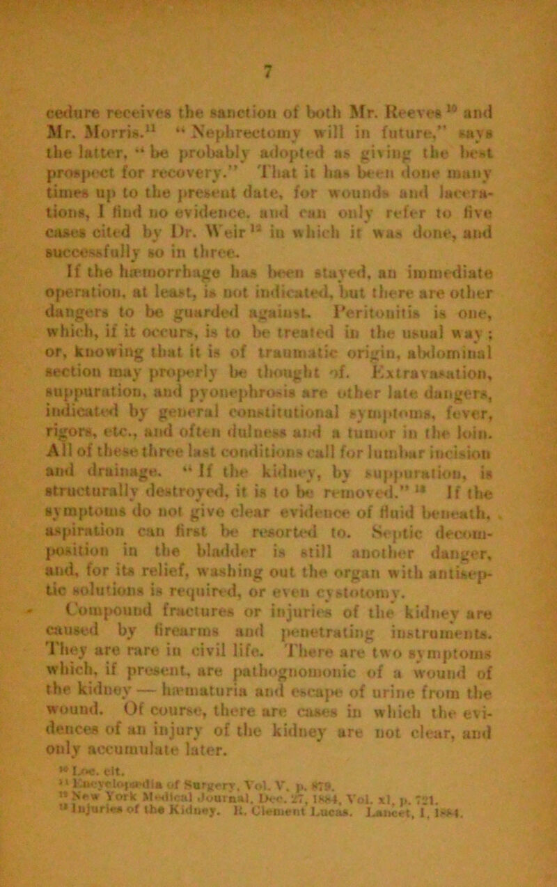 cedure receives the sanction of both Mr. Reeves w and Mr. Morris.11 “ Nephrectomy will in future,” says the latter, be probably adopted as giving the best prospect for recovery.” That it has been done many times up to the preseat date, for wounds and lacera- tion*, I find no evidence, and can only refer to five cast;* cited by Dr. Weir11 in which it was done, and successfully so in three. If the hemorrhage has been stayed, an immediate operation, at least, is not indicated, hut there are other dangers to be guarded against. Peritonitis is one, which, if it occurs, is to be treated in the usual way ; or, knowing that it is of traumatic origin, abdominal section may properly be thought of. Extravasation, suppuration, and pyonephrosis are other late dangers, indicated by general constitutional symptoms, fever, rigors, etc., and often dulneas and a tumor in the loin. Ail of these three last conditions call for lumbar incision and drainage. “ If the kidney, by suppuration, is structurally destroyed, it is to be removed.” 14 It the symptoms do not give clear evidence of Huid beneath, aspiration can first be resorted to. Septic decom- position in the bladder is still another danger, and, for its relief, washing out the organ with antisep- tic solutions is required, or even cystotomy. » Compound fractures or injuries of the kidney are mused by firearms and penetrating instruments. They are rare in civil life. 1'here are two symptoms which, if present, are pathognomonic of a wound of the kidney — luemuturia and escape of urine from the wound. Of course, there are eases in which the evi- dences of an injury of the kidney are not clear, and only accumulate later. *® I.OC. 0tt, 11 KacjpStotawIta of Surgery. Yol. V. |>. SJS. !! york Mtwllcal Journal. Ik<\ 27, iss4. Vol. xl. i». 721. '* Injuries of ib« Kidney, it. Clement i.ucas. Lancet, I. OM.