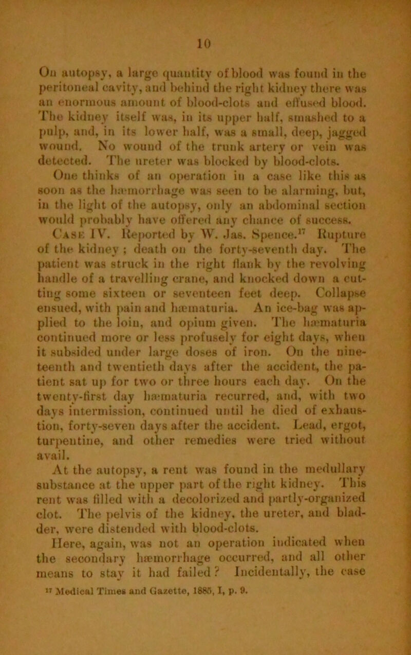 Ou autopsy, a large quantity of blood was found in the peritoneal cavity, and behind the right kidney there was an enormous amount of blood-clots and effused blood. The kidney itself was, in its upper half, smashed to a pulp, and, in its lower half, was a small, deep, jagged wound. No wound of the trunk artery or vein was detected. The ureter w'as blocked by blood-clots. One thinks of an operation in a case like this as soon as the haemorrhage was seen to be alarming, hut, in the light of the autopsy, only an abdominal section would probably have offered any chance of success. Cask IV. Reported by W. das. Spence.17 Rupture of the kidney ; death on the forty-seventh day. The patient was struck in the right Hank by the revolving handle of a travelling crane, and knocked down a cut- ting some sixteen or seventeen feet deep. Collapse ensued, with pain and luematuria. An ice-bag was ap- plied to the loin, and opium given. The haunaturia continued more or less profusely for eight days, when it subsided under large doses of iron. On the nine- teenth and twentieth days after the accident, the pa- tient sat up for two or three hours each day. On the twenty-first day haunaturia recurred, and, with two days intermission, continued until he died of exhaus- tion, forty-seven days after the accident. Lead, ergot, turpentine, and other remedies were tried without avail. At the autopsy, a rent was found in the medullary substance at the upper part of the right kidney. This rent was filled with a decolorized and partly-organized clot. The pelvis of the kidney, the ureter, and blad- der, were distended with blood-clots. Here, again, was not an operation indicated when the secondary haemorrhage occurred, and all other means to stay it had failed ? Incidentally, the case w Medical Time# and Gazette, 1885,1, p. 9.