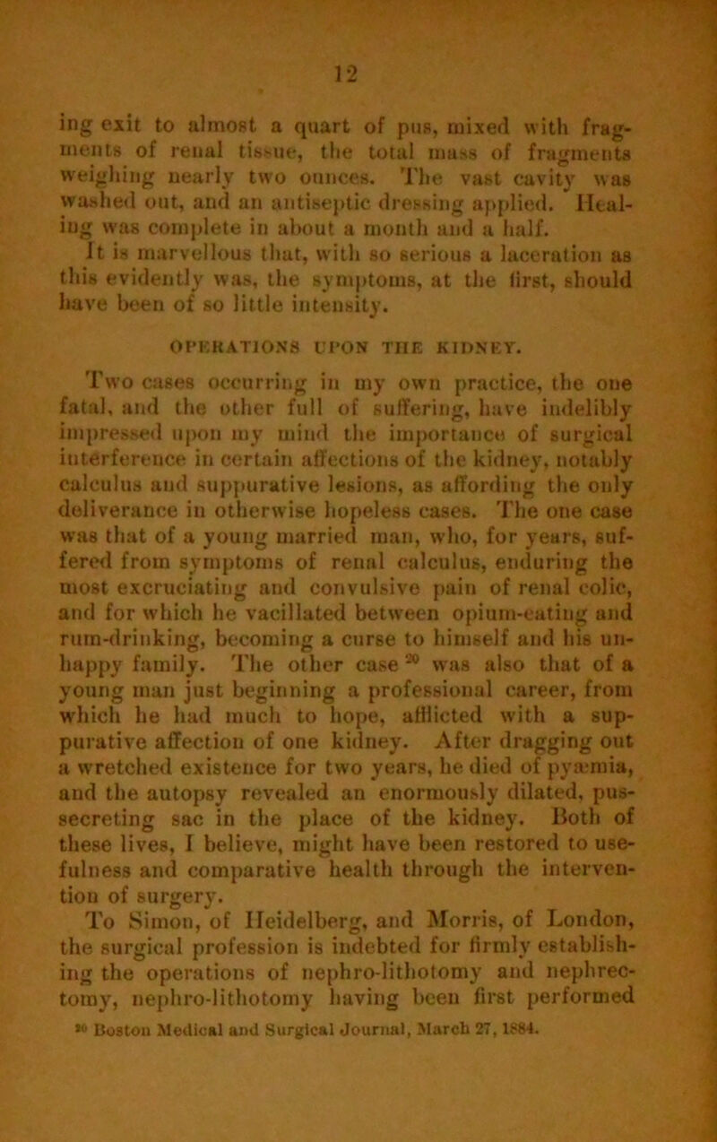 T ' 12 ing exit to almost a quart of pus, mixed with frag- ments of renal tissue, the total mass of fragments weighing nearly two ounces. The vast cavity was washed out, and an antiseptic dressing applied. Heal- ing was complete in about a month and a half. It is marvellous that, with so serious a laceration as this evidently was, the symptoms, at the first, should have been of so little intensity. OPERATIONS UPON THE K1DNET. Two cases occurring in my own practice, the one fatal, and the other full of suffering, have indelibly impressed upon my mind the importance of surgical interference in certain affections of the kidney, notably calculus and suppurative lesions, as affording the only deliverance in otherwise hopeless cases. The one case was that of a young married man, who, for years, suf- fered from symptoms of rennl calculus, enduring the most excruciating and convulsive pain of renal colic, and for which he vacillated between opium-eating and rum-drinking, becoming a curse to himself and his un- happy family. The other case 20 was also that of a young man just beginning a professional career, from which he had much to hope, afflicted with a sup- purative affection of one kidney. After dragging out a wretched existence for two years, he died of pya*mia, and the autopsy revealed an enormously dilated, pus- secreting sac in the place of the kidney. Both of these lives, I believe, might have been restored to use- fulness and comparative health through the interven- tion of surgery. To Simon, of Heidelberg, and Morris, of London, the surgical profession is indebted for firmly establish- ing the operations of nephro-lithotomy and nephrec- tomy, nephro-lithotomy having been first performed *° Boston Medical ami Surgical Journal, March 27,1S84.