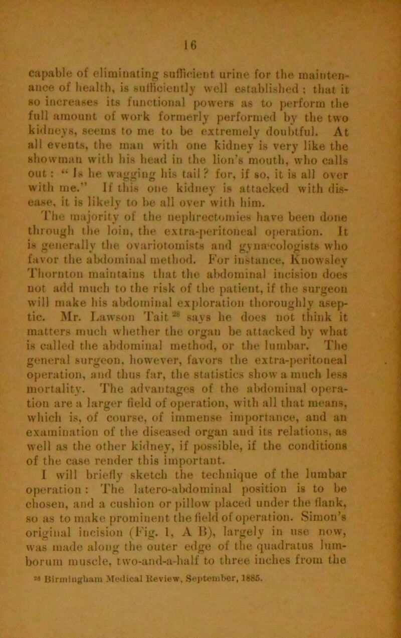 capable of eliminating sufficient urine for the mainten- ance of health, is sufficiently well established ; that it so increases its functional powers as to perform the full amount of work formerly performed by the two kidneys, seems to me to be extremely doubtful. At all events, the man with one kidney is very like the showman with his head in the lion’s mouth, who calls out: “ Is he wagging his tail ? for, if so, it is all over with me.” If this one kidney is attacked with dis- ease, it is likely to be all over with him. The majority of the nephrectomies have been done through tlie loin, the extra-peritoneal operation. It is generally the ovariotomists and gynaecologists who favor the abdominal method. For instance, Knowslev Thornton maintains that the abdominal incision does not add much to the risk of the patient, if the surgeon will make his abdominal exploration thoroughly asep- tic. Mr. Lawson Tait28 says he does not think it matters much whether the organ be attacked by what is called the abdominal method, or the lumbar. The general surgeon, however, favors the extra-peritoneal operation, and thus far, the statistics show a much less mortality. The advantages of the abdominal opera- tion are a larger field of operation, with all that means, which is, of course, of immense importance, and an examination of the diseased organ and its relations, as well as the other kidney, if possible, if the conditions of the case render this important. I wdll briefly sketch the technique of the lumbar operation: The latero-abdominal position is to be chosen, and a cushion or pillow placed under the flank, so as to make prominent the field of operation. Simon’s original incision (Fig. 1, A 15), largely in use now, was made along the outer edge of the quadratus lum- boruru muscle, two-and-a-half to three inches from the *• Birmingham Medical Review, September, 1885.