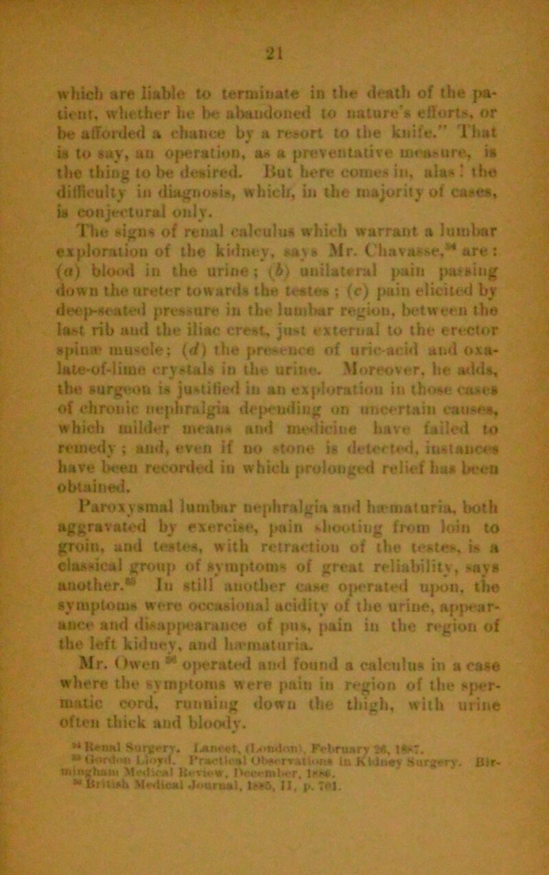 which are liable to terminate in the death of the pa- tient, whether he be abandoned to uature's effort*, nr be afforded a chance by a resort to the knife.” That is to say, an operation, as a preventative measure, is the thing to be desired. But here comes in, alas ! the difficulty ill diagnosis, which, in the majority of cases, is conjectural only. The signs of renal calculus which warrant a lumbar exploration of the kidney, **\s Mr. (’havaise,*4 are t (a) blood in the urine; (&) unilateral pain pacing down the ureter towards the teste* ; (c) pain elicited by deep-seated pressure in the lumltar region, between the last rib and the iliac crest. just external to the erector spina* mu<de; (d) the presence of uric-acid and oxa- late-of-lime crystal* in the urine. Moreover, be adds, the surgeon is justified in an exploration in those case* of chronic nephralgia depending on uncertain causes, which milder mean- and tnoolcine have failed to remedy ; and, even if no stone is detected, instance* have beau recorded in which prolonged relief ha* beeu obtained. Paroxysmal lumbar nephralgia and hirmaturia, both aggravated by exercise, pain shooting from loin to groin, and testes, w ith retractiou of the testes, is a classical group of symptoms of great reliability, says another.*’ In still another case operated upon, the symptoms were occasional acidity of the urine, appear- ance and disappearance of pus, pain in the region of the left kiduey, and luvmuturia. Mr. t >wen 54 operated and found a calculus in a case where the sy mptoms were pain in region of the sper- matic cord, running down the thigh, with urine often thick aud bloody. ** Ksnsl Sanfery. Ij»im et, February 2«, 1*7. **fltetdwa Llejrit. l*r*?U<'«> Otwu rratfum in KlUaejr Surgery. Blr- «tiftzlui*n Medical , IV-t'entl*. r, issy. ** MeiticKl .Ifuruul, 1m>5, II, p. Tf'l.