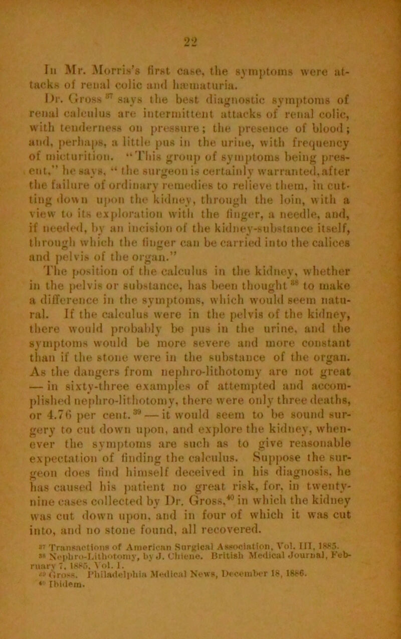 In Mr. Morris’s first case, the symptoms were at- tacks of renal colic and lnvmaturia. Dr, Gross 87 says the best diagnostic symptoms of renal calculus are intermittent attacks of renal colic, with tenderness on pressure; the presence of blood; and, perhaps, a little pus in the urine, with frequency of micturition. “This group of symptoms being pres- ent,” he says, “ the surgeon is certainly warranted, after the failure of ordinary remedies to relieve them, in cut- ting down upon the kidney, through the loin, with a view to its exploration with the finger, a needle, and, if needed, by an incision of the kidney-substance itself, through which the linger can be carried into the calices and pelvis of the organ.” The position of the calculus in the kidney, whether in the pelvis or substance, has been thought 86 to make a difference in the symptoms, which would seem natu- ral. If the calculus were in the pelvis of the kidney, there would probably be pus in the urine, and the symptoms would be more severe and more constant than if the stone were in the substance of the organ. As the dangers from nephro-lithotomy are not great — in sixty-three examples of attempted and accom- plished nephro-lithotomy, there were only three deaths, or 4.76 per cent.39 — it would seem to be sound sur- gery to cut down upon, and explore the kidney, when- ever the symptoms are such as to give reasonable expectation of finding the calculus. Suppose the sur- geon does find himself deceived in his diagnosis, he has caused his patient no great risk, for. in twenty- nine eases collected by Dr. Gross,80 in which the kidney was cut down upon, and in four of which it was cut into, and no stone found, all recovered. sr Transactions of American Surgical Association, Vol. Ill, 1SS5. Nepbro-Lilhotomy, by J. Cliicne. British Medical Journal, Feb- ruary T. ISM, Vol. 1. *o dross. Philadelphia Medical News, December 18, 1886. * Ibidem.