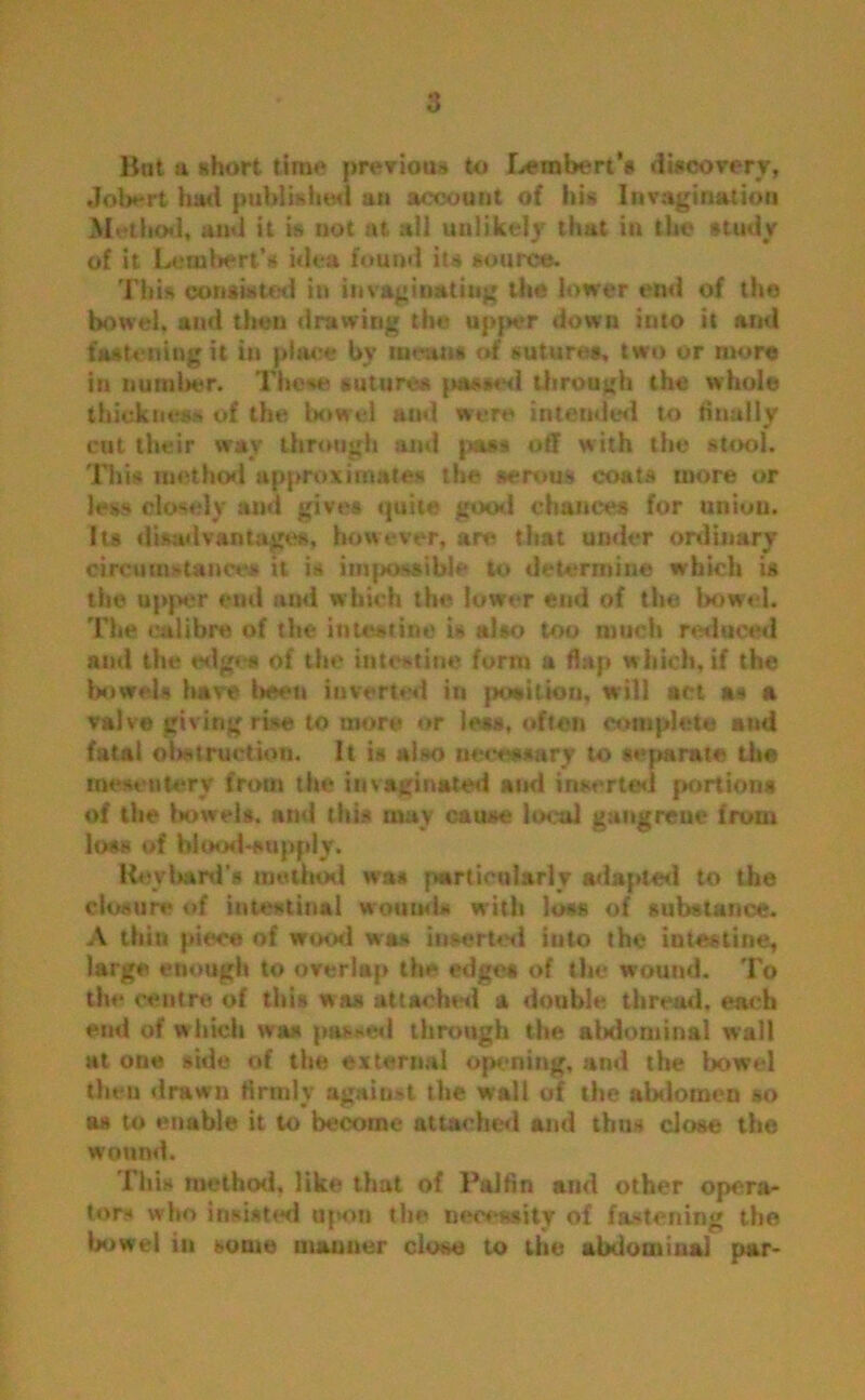 Bat a short time previous to Lembert’s discovery, Jobcrt had published an account of his Invagination Method, and it is not at all unlikely that in the study of it Lambert’* idea found its source. This consisted in invaginatiug the lower end of the bowel, and then drawing the upjwr down into it and fastening it in place by mean# of sutures, two or more in number. These sutures passed through the whole thickness of the bowel and were intended to Anally cut their wav through and pass off with the stool. This method approximates the serous coats more or less closely and gives quite good chances for union. Its disadvantages, however, are that under ordinary circumstance* it is impossible to determine which is the upper end and which the lower end of the bowel. The calibre of the intestine is also too much reduced and the edge* of the intestine form a flap which, if the bowels have l>een inverted in position, will act as a valv® giving rise to more or less, often complete and fatal obstruction. It is also necessary to separate the mesentery from the invaginated and inserted portions of the bowels, and this may cause local gangrene from loss of blood-supply. Keybard’s method was particularly adapted to the closure of intestinal wounds with lo*s of substance. A thin piece of wood was inserted into the intestine, large enough to overlap the edges of the wound. To the centre of this was attached a double thread, each end of which was passed through the abdominal wall at one side of the external opening, and the bowel then drawn firmly against the wall of the abdomen so os to enable it to become attached and thns close the wound. This method, like that of Palfln and other opera- tors who insisted upon the necessity of fastening the bowel in some manner close to the abdominal par-