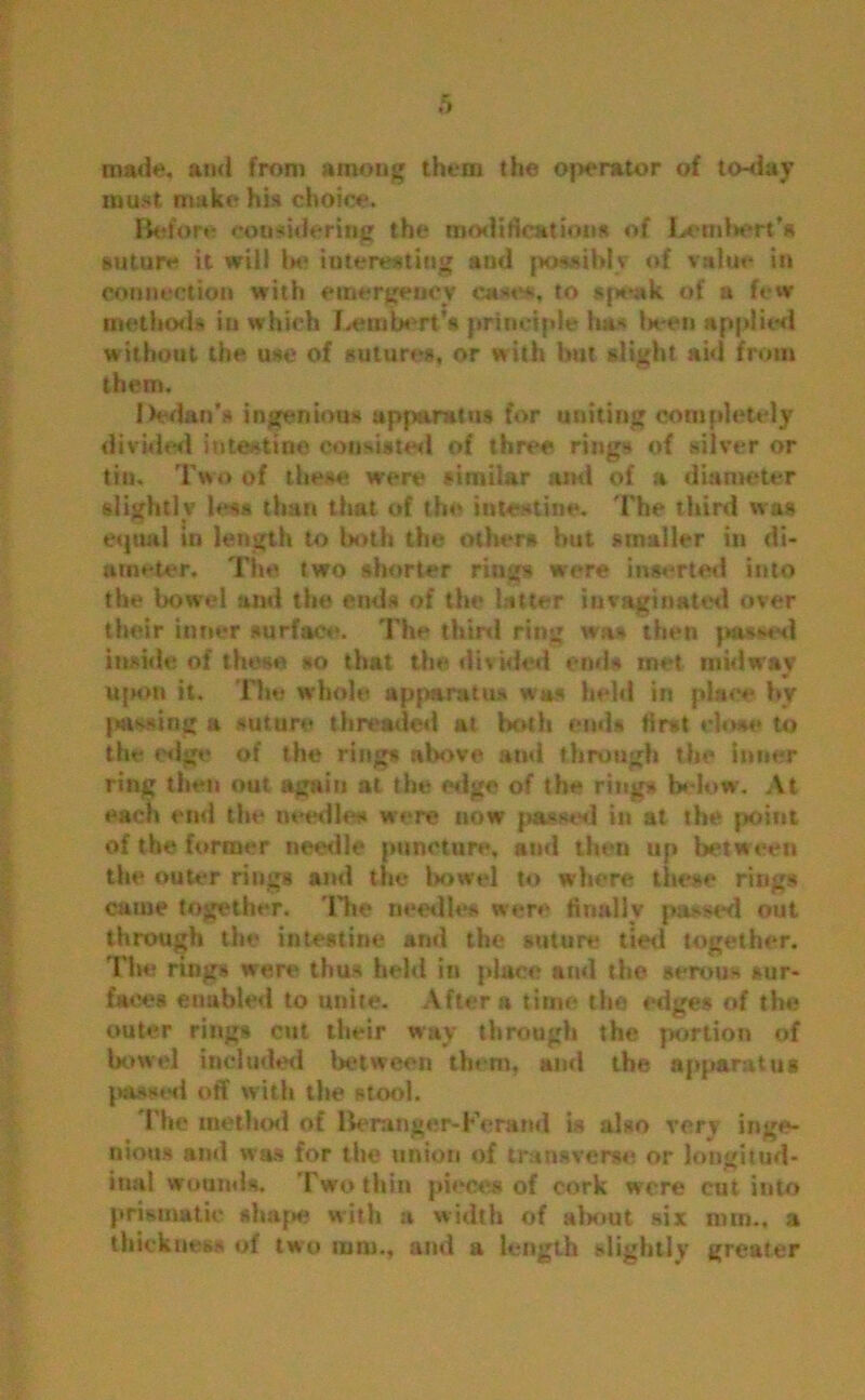 made, and from among them the operator of to-day must make his choice. Before considering the modifications of Letnlwsrt’s suture it will In* interesting and possibly of value in connection with emergency cases, to speak of a few method* in which Leiubert’s principle has been applied without the use of suture*, or with but slight aid from them. Dedan’a ingenious apparatus for uniting completely divided intestine consisted of three rings of silver or tin. Two of these were similar and of a diameter slightly less than that of the intestine. The third was equal in length to both the other* but smaller in di- ameter. The two shorter rings were inserted into the bowel and the ends of the latter iuvaginated over their inner surface. The third ring was then passed inside of these so that the divided ends met midway upon it. The whole apparatus was held in place by puling a suture threaded at both ends first close to the edge of the ring* above ami through the inner ring then out again at the edge of the rings below. At each end the needle# were now passed in at the point of the former needle puncture, and then up between the outer rings and the bowel to where these rings came together. The needle* were finally passed out through the intestine and the suture tied together. The rings were thus held in place and the serous sur- faces enabled to unite. After a time the edges of the outer rings cut their way through the portion of bowel included between them, and the apparatus passed off with the stool. The method of Be ranger-Fe rand is also very inge- nious and was for the union of transverse or longitud- inal wounds. Two thin pieces of cork were cui into prismatic shape with a width of about six mm., a thickness of two mm,, and a length slightly greater