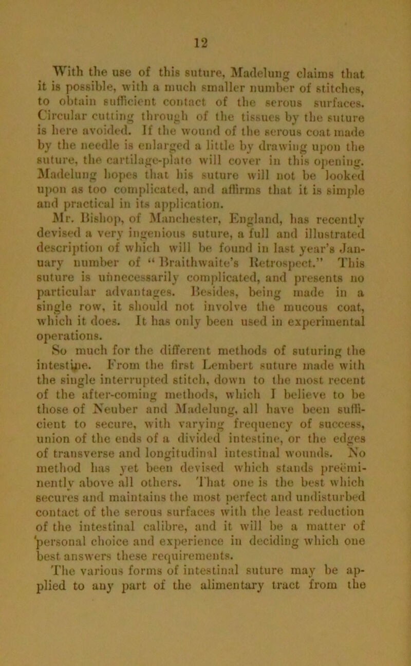 With the use of this suture, Madeluug claims that it is possible, with a much smaller number of stitches, to obtain sufficient contact of the serous surfaces. Circular cutting through of the tissues by the suture is here avoided. If the wound of the serous coat made by the needle is enlarged a little by drawing upon the suture, the cartilage-plate will cover in this opening. Modelling hopes that his suture will not be looked upon as too complicated, and affirms that it is simple and practical in its application. Mr. Bishop, of Manchester, England, has recently devised a very ingenious suture, a full and illustrated description of which will be found in last year’s Jan- uary number of “ Braithwaite’s Retrospect.” This suture is unnecessarily complicated, and presents no particular advantages. Besides, being made in a single row, it should not involve the mucous coat, which it does. It has only been used in experimental operations. So much for the different methods of suturing the intestine. From the first Lembert suture made with the single interrupted stitch, down to the most recent of the after-coming methods, which I believe to be those of Neuber and Madeluug, all have been suffi- cient to secure, with varying frequency of success, union of the ends of a divided intestine, or the edges of transverse and longitudinal intestinal wounds, ^'o method has yet been devised which stands preemi- nently above all others. That one is the best which secures and maintains the most perfect and undisturbed contact of the serous surfaces with the least reduction of the intestinal calibre, and it will be a matter of personal choice and experience in deciding which one best answers these requirements. The various forms of intestinal suture may be ap- plied to auy part of the alimentary tract from the