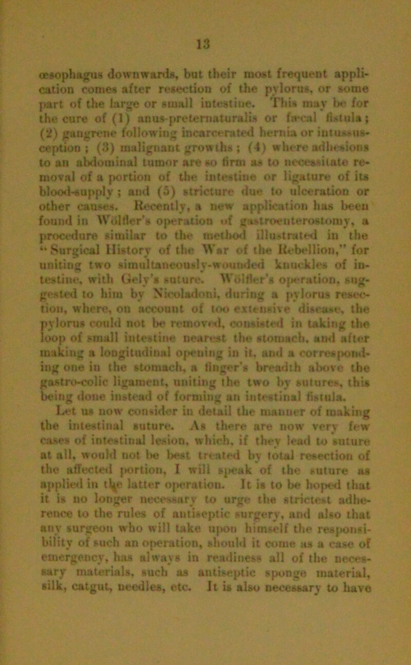 oesophagus downwards, but their most frequent appli- cation comes after resection of the pylorus, or some part of the large or small iutestiue. This may be for the cure of (1) anus-preternaturalis or fieeal fistula; (2) gangrene following incarcerated hernia or intussus- ception ; (3) malignant growths ; (4) where adhesion* to an abdominal tumor are so lirnt as to necessitate re- moval of a portion of the intestine or ligature of its blood-supply ; and (5) stricture due to ulceration or other causes. Recently, a new application has been found in Wulfler’s ojierution of gastroenterostomy, a procedure similar to the method Illustrated in the “Surgical History of the Wsr of the Rebellion,” for uniting two simultaneously-wounded knuckles of in- testine, with (Jely’a suture. Wdlfler’s ojM*ration, sug- gested to him by Xicoladoni, during a pylorus resec- tion, where, on account of loo extensive disease, the pylorus could not be removal, consisted in taking the loop of small intestine nearest the stomach, and after making a longitudinal opening in it, and a correspond- ing one in the stomach, a finger’s breadth above the gastrocolic ligament, uniting the two by sutures, this being done instead of forming an intestinal fistula. Let us now consider in detail the manner of making the intestinal suture. As there are now very few cases of intestinal lesion, which, if they lead to suture at ail, would not l»e best treated by total resection of the affected portion, I will speak of the suture as applied in tty* latter operation. It is to be hoped that it is no longer necessary to urge the strictest adhe- rence to the rules of antiseptic surgery, and also that any surgeon who will take upon himself the responsi- bility of such an operation, should it come us a case of emergency, has always in readiness all of the neces- sary materials, such as antiseptic sponge, material, silk, catgut, needles, etc. Jt is also necessary to have