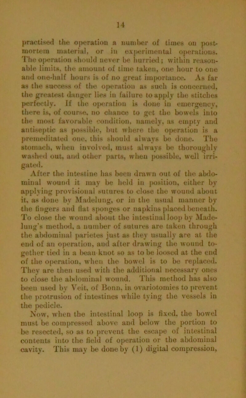 practised the operation a number of times on post- mortem material, or in experimental operations. The operation should never he hurried; within reason- able limits, the amount of time taken, one hour to one and one-half hours is of no great importance. As far as the success of the operation as such is concerned, the greatest danger lies in failure to apply the stitches perfectly. If the operation is done in emergency, there is, of course, no chance to get the bowels into the most favorable condition, namely, as empty and antiseptic as possible, but where the operation is a premeditated one, this should always be done. The stomach, when involved, must always be thoroughly washed out, and other parts, when possible, well irri- gated. After the intestine has been drawn out of the abdo- minal wound it may be held in position, either by applying provisional sutures to close the wound about it, as clone by Madeluug, or in the usual manner by the fingers and flat sponges or napkins placed beneath. To close the wound about the intestinal loop by Made- lung’s method, a number of sutures are taken through the abdominal parietes just as they usually are at the end of an operation, and after drawing the wound to- gether tied in a beau knot so as to be loosed at the end of the operation, when the bowel is to be replaced. They are then used with the additional necessary ones to close the abdominal wound. This method has also been used by Veit, of Bonn, in ovariotomies to prevent the protrusion of intestines while tying the vessels in the pedicle. Now, when the intestinal loop is fixed, the bowel must be compressed above and below the portion to be resected, so as to prevent the escape of intestinal contents into the field of operation or the abdominal cavity. This may be done by (1) digital compression,