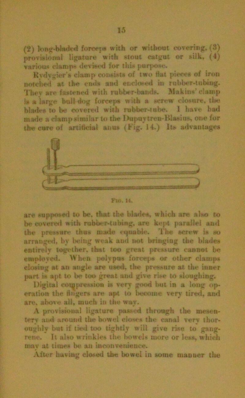 (2) Jong-Waded forceps with or without covering, (3) provisional ligature with stout catgut or silk, (4) various damp* devised for this purpose. Kvdvyier's damp consists of two hat pieces of iron notched at the* ends and enclosed in rubber-tubing. Thev are fastened with rubber-bands. Maktn*’ damp is a large hull dog forceps with a screw closure, the blades to be covered with rubber-tube. 1 have had made a damp similar to the Dupuytreu-Klaeius, one for the cure of artificial aims (Fig. 14.) Its advantages are supposed to be. that the blade*, which are also to be covered w ith rubber-tubing, are kept parallel and the pressure thus made eqttubie. The screw is m arranged, by being weak and not bringing the blades entirely together, that too great pressure cannot be employed. When polypus forceps or other clamps closing at an angle are used, the pressure at the inner purt is apt to be too great and give rise to *loughing. Digital compression is very good but in a long op- eration the linger* are apt to become very tired, and are. above all, much in the wav. v A provisional ligature passed through the mesen- tery :u.d around the bowel do** * the canal very thor- oughly hut if tied too tightly will give rise to gang- rene. It also wrinkle-, the bowols more or less, which may at times Ik- an inconvenience. After buying closed the bowel in some manner the