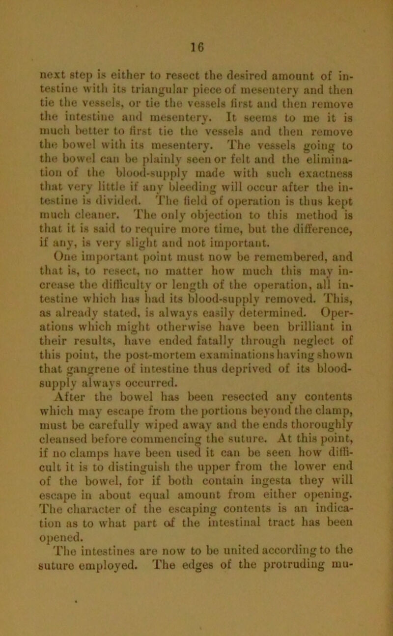 next step is either to resect the desired amount of in- testine with its triangular piece of mesentery and then tie the vessels, or tie the vessels first and then remove the intestine and mesentery. It seems to me it is much better to first tie the vessels and then remove the bowel with its mesentery. The vessels going to the bowel can be plainly seen or felt and the elimina- tion of the blood-supply made with such exactness that very little if any bleeding will occur after the in- testine is divided. The field of operation is thus kept much cleaner. The only objection to this method is that it is said to require more time, but the difference, if any, is very slight and not important. One important point must now be remembered, and that is, to resect, no matter how much this may in- crease the difficulty or length of the operation, all in- testine which has had its blood-supply removed. This, as already stated, is always easily determined. Oper- ations which might otherwise have been brilliant in their results, have ended fatally through neglect of tins point, the post-mortem examinations having shown that gangrene of intestine thus deprived of its blood- supply always occurred. After the bowel has been resected any contents which may escape from the portions beyond the clamp, must be carefully wiped away and the ends thoroughly cleansed before commencing the suture. At this point, if no clamps have been used it can be seen how diffi- cult it is to distinguish the upper from the low'er end of the bowel, for if both contain ingesta they will escape in about equal amount from either opening. The character of the escaping contents is an indica- tion as to what part of the intestinal tract has been opened. The intestines are now to be united according to the suture employed. The edges of the protruding mu-