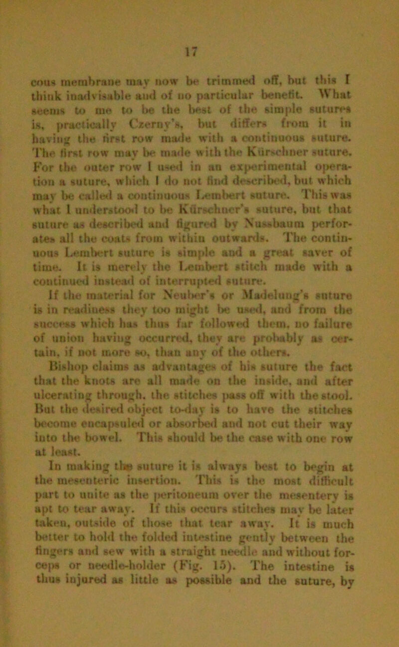 emu membrane may now be trimmed off, but this f think inadvisable ami of no particular benefit. What seems to me to be the best of the simple suture is, practically Czerny’s, but differs from it in having the first row made with a continuous suture. The first row may be made with the Ktirschuer suture. For the outer row 1 used in an experimental opera- tion a suture, which I do not find describ' d, but which may be called a continuous I.embert suture. This was what 1 understood to be Ktirsch tier's suture, but that suture as described and figured by Xussbaum perfor- ate* all the coats from within outwards. The contin- uous Lambert suture is simple and a great saver of time. It is merely the Lembert stitch made with a continued instead of interrupted suture. If the material for Nenber’s or Madelung’s suture is in readiness they too might be used, and from the success which has thus far followed them, no failure of union having occurred, they are probably as cer- tain. if not more so, than any of the others. Bishop claims as advantages of his suture the fact that the knots are all made on the inside, and after ulcerating through, the stitches pass off w ith the stool. But the desired object to-day is to have the stitches become encapsuled or absorbed and not cut their way into the bowel. This should be the case with one row at least. In makiug the suture it is always best to begin at the mesenteric insertion. This is the most difficult part to unite as the peritoneum over tfie mesentery is apt to tear away. If this occurs stitches may be later taken, outside of those that tear away. It is much better to hold the folded intestine gently between the fingers and sew with a straight needle and without for- ceps or needle-holder (Fig. 15). The intestine is thus injured as little as possible and the suture, by