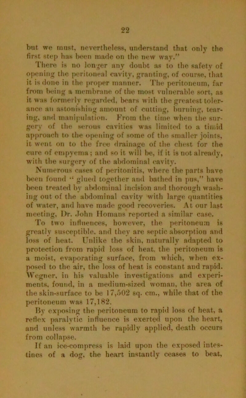 but we must, nevertheless, understand that only the first step has been made on the new way.” There is no longer any doubt as to the safety of opening the peritoneal cavity, granting, of course, that it is done in the proper manner. The peritoneum, far from being a membrane of the most vulnerable, sort, as it was formerly regarded, bears with the greatest toler- ance an astonishing amount of cutting, burning, tear- ing, and manipulation. From the time when the sur- gery of the serous cavities was limited to a timid approach to the opening of some of the smaller joints, it went on to the free drainage of the chest for the cure of empyema; and so it will be, if it is not already, with the surgery of the abdominal cavity. Numerous cases of peritonitis, where the parts have been found “ glued together and bathed in pus,” have been treated by abdominal incision and thorough wash- ing out of the abdominal cavity with large quantities of water, and have made good recoveries. At our last meeting, Dr. John Homans reported a similar case. To two influences, however, the peritoneum is greatly susceptible, and they are septic absorption and loss of heat. Unlike the skin, naturally adapted to protection from rapid loss of heat, the peritoneum is a moist, evaporating surface, from which, when ex- posed to the air, the loss of heat is constant and rapid. Wegner, in his valuable investigations and experi- ments, found, in a medium-sized woman, the area of the skin-surface to be 17,502 sq. cm., while that of the peritoneum was 17,182. By exposing the peritoneum to rapid loss of heat, a reflex paralytic influence is exerted upon the heart, and unless warmth be rapidly applied, death occurs from collapse. If an ice-compress is laid upon the exposed intes- tines of a dog, the heart instantly ceases to beat,