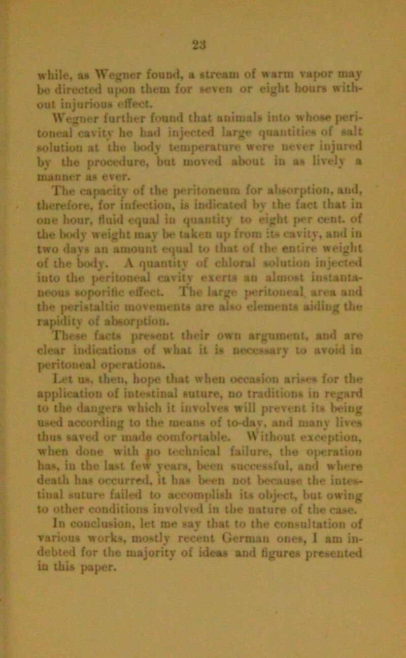 while, as Wegner found, a stream of warm vajK>r may be directed upon them for seven or eight hours with- out injurious effect. Wegner further found that animals into whose peri- toneal cavity he had injected large quantities of salt solution at the body temperature were never injured by the procedure, but moved about in as lively a manner as ever. The capacity of the peritoneum for absorption, and, therefore, for infection, is indicated by the fact that in one hour, fluid equal in quantity to eight per cent, of the body weight may Ik* taken up from it* cavity, ami in two days an amount equal to that of the entire weight of the body. A quantity of chloral solution injected iuto the peritoneal cavity exerts an almost instanta- neous soporific effect. The large peritoneal, area and the |>emtaltic movements are also elements aiding the rapidity of absorption. These facts present their own argument, and ar« clear indications of what it is uecessarv to avoid in peritoneal operations. Let us, then, hope that when occasion arises for the application of intestinal suture, no traditions in regard to the dangers which it involves will prevent its being used according to the means of to-day, and many lives thus saved or made comfortable. Without exception, when done with po technical failure, the operation has, in the last few years, been successful, and where death has occurred, it has been not because the intes- tinal snture failed to accomplish its object, hut owing to other conditions involved in the nature of the case. In conclusion, let me say that to the consultation of various works, mostly recent German ones, I am in- debted for the majority of ideas and figures presented in this paper.