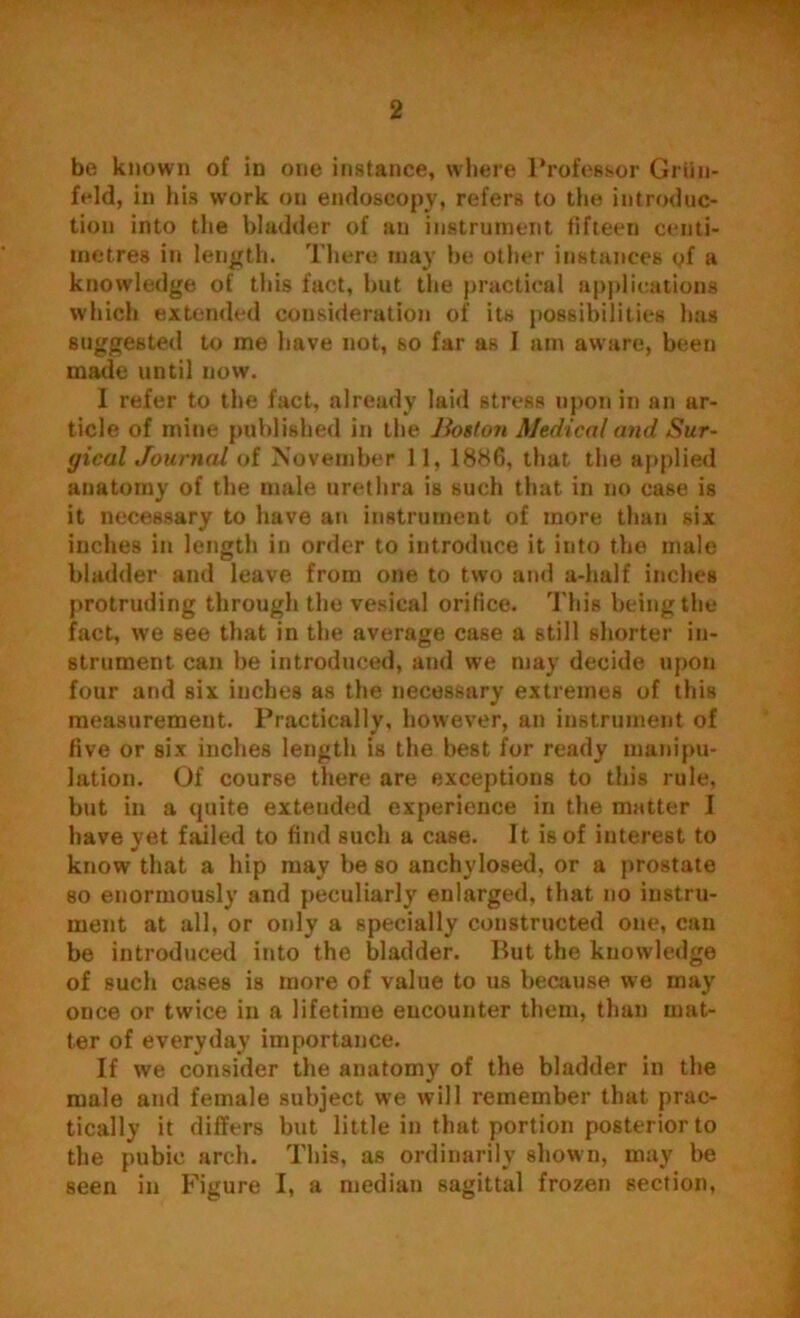 be known of in one instance, where Professor Griin- feld, in his work on endoscopy, refers to the introduc- tion into the bladder of an instrument fifteen centi- metres in length. There may be other instances gf a knowledge of this fact, but the practical applications which extended consideration of its possibilities has suggested to me have not, so far as 1 am aware, been made until now. I refer to the fact, already laid stress upon in an ar- ticle of mine published in the Boston Medical and Sur- gical Journal of November 1 1, 1886, that the applied anatomy of the male urethra is such that in no case is it necessary to have an instrument of more than six inches in length in order to introduce it into the male bladder and leave from one to two and a-half inches protruding through the vesical orifice. This being the fact, we see that in the average case a still shorter in- strument can be introduced, and we may decide upon four and six inches as the necessary extremes of this measurement. Practically, however, an instrument of five or six inches length is the best for ready manipu- lation. Of course there are exceptions to this rule, but in a quite extended experience in the matter I have yet failed to find such a case. It is of interest to know that a hip may lie so anchylosed, or a prostate so enormously and peculiarly enlarged, that no instru- ment at all, or only a specially constructed one, can be introduced into the bladder. But the knowledge of such cases is more of value to us because we may once or twice in a lifetime encounter them, than mat- ter of everyday importance. If we consider the anatomy of the bladder in the male and female subject we will remember that prac- tically it differs but little in that portion posterior to the pubic arch. This, as ordinarily shown, may be seen in Figure I, a median sagittal frozen section,