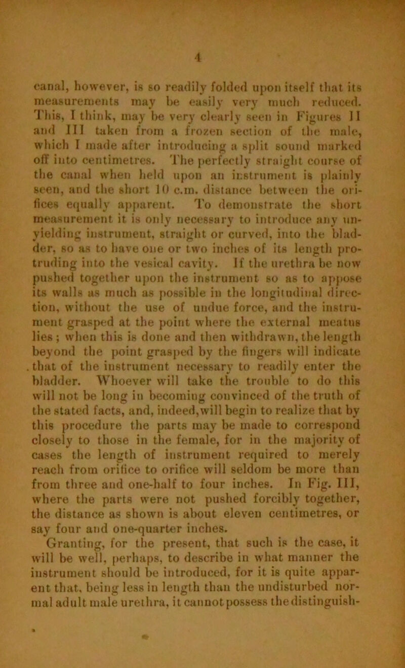 canal, however, is so readily folded upon itself that its measurements may be easily very much reduced. This, I think, may he very clearly seen in Figures II and III taken from a frozen section of the male, which I made after introducing a split sound marked off into centimetres. The perfectly straight course of the canal when held upon an instrument is plainly seen, and the short 10 c.m. distance between the ori- fices equally apparent. To demonstrate the short measurement it is only necessary to introduce any un- yielding instrument, straight or curved, into the blad- der. so as to have one or two inches of its length pro- truding into the vesical cavity. If the urethra be now pushed together upon the instrument so as to appose its walls as much as possible in the longitudinal direc- tion, without the use of undue force, and the instru- ment grasped at the point where the external ineatus lies; when this is done and then withdrawn, the length beyond the point grasped by the fingers will indicate that of the instrument necessary to readily enter the bladder. Whoever will take the trouble to do this will not be long in becoming convinced of the truth of the stated facts, and, indeed,will begin to realize that by this procedure the parts may be made to correspond closely to those in the female, for in the majority of cases the length of instrument required to merely reach from orifice to orifice will seldom be more than from three and one-half to four inches. In Fig. Ill, where the parts were not pushed forcibly together, the distance as shown is about eleven centimetres, or say four and one-quarter inches. Granting, for the present, that such is the case, it will be well, perhaps, to describe in what manner the instrument should be introduced, for it is quite appar- ent that, being less in length than the undisturbed nor- mal adult male urethra, it cannot possess the distinguish-