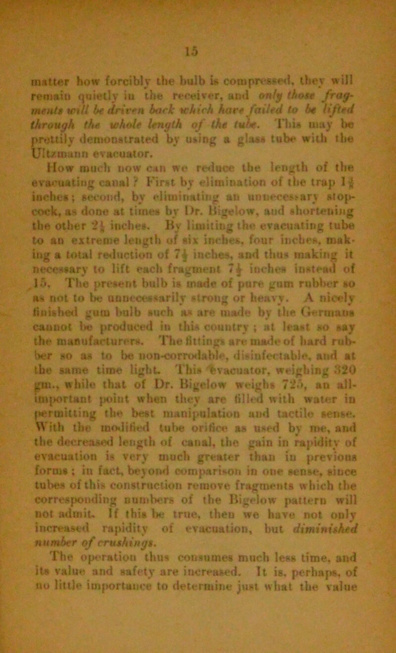 mutter how forcibly the bulb is compressed, they will remain quietly in the receiver, and only those frag- ments will he driven bark wh ich hare failed to be lifted through the. whole length oj the tube. I bis may he prettily demonstrated by using a glass tube with the Ultztnann evacuator. How much now can we reduce the length of the evacuating canalFirst by elimination of the trap 1$ inches; second, by eliminating an unnecessary stop- cock, as done at times by Dr. Bigelow, and shortening the other 2* inches. By limiting the evacuating tube to an extreme length of six inches, four inches, mak- ing a total reduction of 7| inches, and thus making it necessary to lift each fragment 7^ inches instead of 15, The present bulb is made of pure gum rubber so as not to be unnecessarily strong or heavy. A nicely finished gum bulb such its are made by the Germans cannot lie produced in this country ; at least so say the manufacturers. The fittings art- made of hard rub- ber so as to be iion-corrodabb\ d is in fee table, and at the same time light. This fsvacuator, weighing 320 gm., while that of Dr. Bigelow weigh* 725, an all- imiKirtant point when they are tilled with water in fieriuitling the best manipulation and tactile sense. With the moditied tube orifice as used by roe, and the decreased length of canal, the gain in rapidity of evacuation is very much greater than iu previous forms ; in fact, beyond comparison in one sense, since tubes of this construction remove fragments which the corresponding numbers of the Bigelow pattern will not admit. If this lie true, then we have not only Increased rapidity of evacuation, but diminished number of crushing!. The operation thus consumes much lews time, and its value and safety are increased. It is, perhaps, of no little importation to determine just what the value