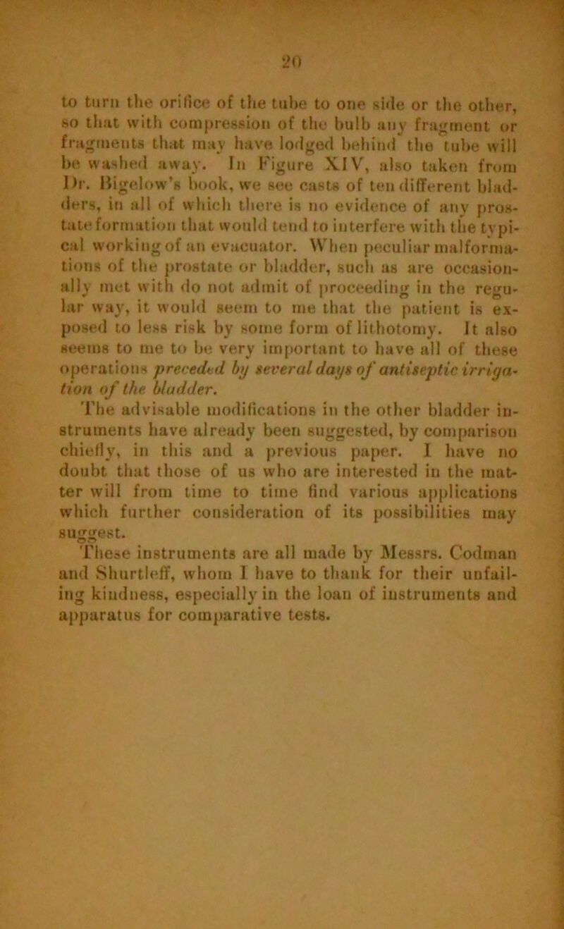 to turn the orifice of the tube to one side or the other, so that with compression of tile bulb any fragment or fragments that may have lodged behind the tube will be washed away. In Figure XIV, also taken from Dr. Bigelow’s book, we see casts of ten different blad- ders, in all of which there is no evidence of any pros- tate formation that would tend to interfere with the typi- cal working of an evacuator. When peculiar malforma- tions of the prostate or bladder, such as are occasion- ally met with do not admit of proceeding in the regu- lar way, it would seem to me that the patient is ex- posed to less risk by some form of lithotomy. It also seems to me to be very important to have all of these operations preceded by several days of antiseptic irriga- tion of the bladder. The advisable modifications in the other bladder in- struments have already been suggested, by comparison chiefly, in this and a previous paper. I have no doubt that those of us who are interested in the mat- ter will from time to time find various applications which further consideration of its possibilities may suggest. These instruments are all made by Messrs. Codman and Shurtleff, whom I have to thank for their unfail- ing kindness, especially in the loan of instruments and apparatus for comparative tests.