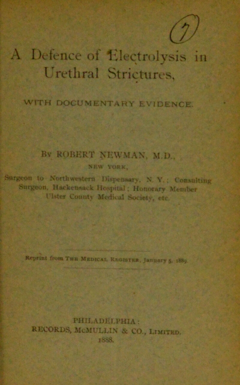 A Defence of electrolysis in Urethral Strictures, VVTTH DOCUMENTARY EVIDENCE, Bv ROBERT NHUMAN, M I)., SRVi YORK, Surgeon to North western nisjH-tMmry. N Y,; Consulting Surgeon, Hackensack Hosjuul; Honorary Mem tier l ister Comity Medical Societ v, etc R«n>rta« from Tbk Medicajl Rfeoiaraa January 5 t»t-j PHILADELPHIA: RECORDS, McMULLIN ic CO., Uimitkd. isSS.