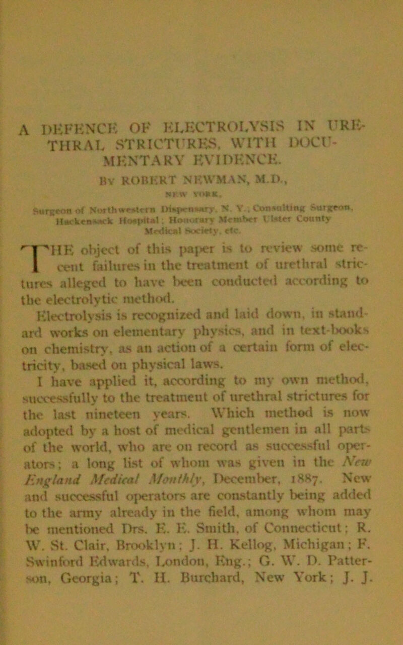 THRAL STRICTURES. WITH MKNTARY KYI HENCE. By ROBERT NEWMAN. DUCE- tow n«i. Surgeon M Northwestern Oisjwiwurjr. N V , Consulting Surgeon. Hackensack ftoafrftat; Honorary Member t fcrtet County Medical Societs et ^pHE object of this paper is to review some re 1 cent failures in the treatment of urethral stric- tures alleged to have been conducted according to the electrolytic method. Electrolysis is recognized and laid down, in stand- ard works on elementary physics, and in text-books on chemistry, as an action of a certain form of elec- tricity, based on physical laws. I have applied it, according to my own method, successfully to the treatuieut of urethral strictures for the last nineteen years. Which method is now adopted by a host of medical gentlemen in all parts of the world, who are on record as successful oper- ators; a long list of whom was given in the Arew England Medical Monthly, December, 1887. New and successful operators are constantly being added to the army already in the field, among whom may he mentioned Drs. E. E. Smith, of Connecticut; R. W. St. Clair, Brooklyn; J. II. Kellog, Michigan; F. Swinford Edwards, London, Eng.; G. W. D. Patter- son. Georgia; T. H. Burchard, New York; J. J.