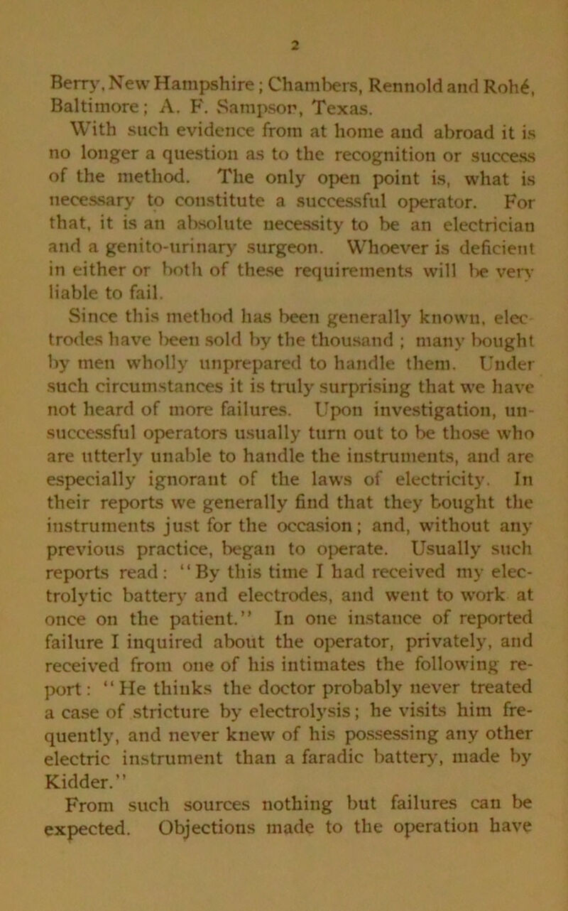 Berry, New Hampshire; Chambers, Rennold and Roh£, Baltimore; A. F. Sampson, Texas. With such evidence from at home and abroad it is no longer a question as to the recognition or success of the method. The only open point is, what is necessary to constitute a successful operator. For that, it is an absolute necessity to be an electrician and a genito-urinary surgeon. Whoever is deficient in either or both of these requirements will be very liable to fail. Since this method has been generally known, elec trodes have been sold by the thousand ; many bought by men wholly unprepared to handle them. Under such circumstances it is truly surprising that we have not heard of more failures. Upon investigation, un- successful operators usually turn out to be those who are utterly unable to handle the instruments, and are especially ignorant of the laws of electricity. In their reports we generally find that they bought the instruments just for the occasion; and, without any previous practice, began to operate. Usually such reports read: “By this time I had received my elec- trolytic battery and electrodes, and went to work at once on the patient.” In one instance of reported failure I inquired about the operator, privately, and received from one of his intimates the following re- port : “He thinks the doctor probably never treated a case of stricture by electrolysis; he visits him fre- quently, and never knew of his possessing any other electric instrument than a faradic battery, made by Kidder.” From such sources nothing but failures can be expected. Objections made to the operation have