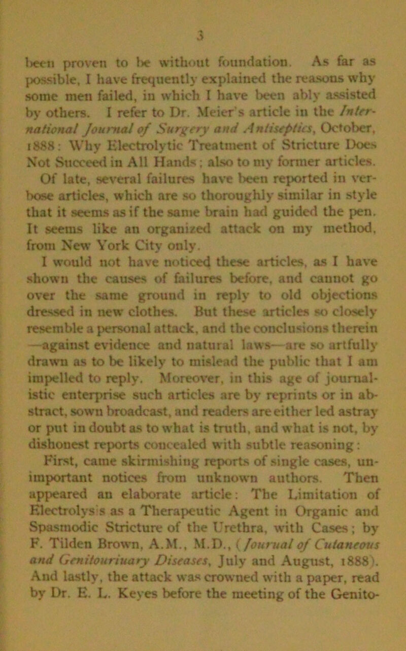 lieen proven to lie without foundation. As far as possible, I have frequently explained the reasons why some men failed, in which I have been ably assisted by others. I refer to Dr. Meier's article in the Inter- national Journal of Surgery and Antiseptics, October, 1888: Why Electrolytic Treatment of Stricture Does Not Succeed in All Hands; also to my former articles. Of late, several failures have been reported in ver- bose articles, which are so thoroughly similar in style that it seems as if the same brain had guided the pen. It seems like an organized attack on my method, from New York City only. I would not have noticed these articles, as I have shown the causes of failures before, and cannot go over the same ground in reply to old objections dressed in new clothes. But these articles so closely resemble a personal attack, and the conclusions therein —against evidence and natural laws—are so artfully drawn as to be likely to mislead the public that I am impelled to reply. Moreover, in this age of journal- istic enterprise such articles are by reprints or in ab- stract, sown broadcast, and readers are either led astray or put in doubt as to what is truth, and what is not, by dishonest reports concealed with subtle reasoning: First, came skirmishing reports of single cases, un- important notices from unknown authors. Then appeared an elaborate article: The Limitation of Electrolysis as a Therapeutic Agent in Organic and Spasmodic Stricture of the Urethra, with Cases; by F. Tilden Brown. A.M., M.D., ( Journal of Cutaneous and Genitourinary Diseases, July and August, 1888}. And lastly, the attack was crowned with a paper, read by Dr. E. L. Keyes before the meeting of the Genito-