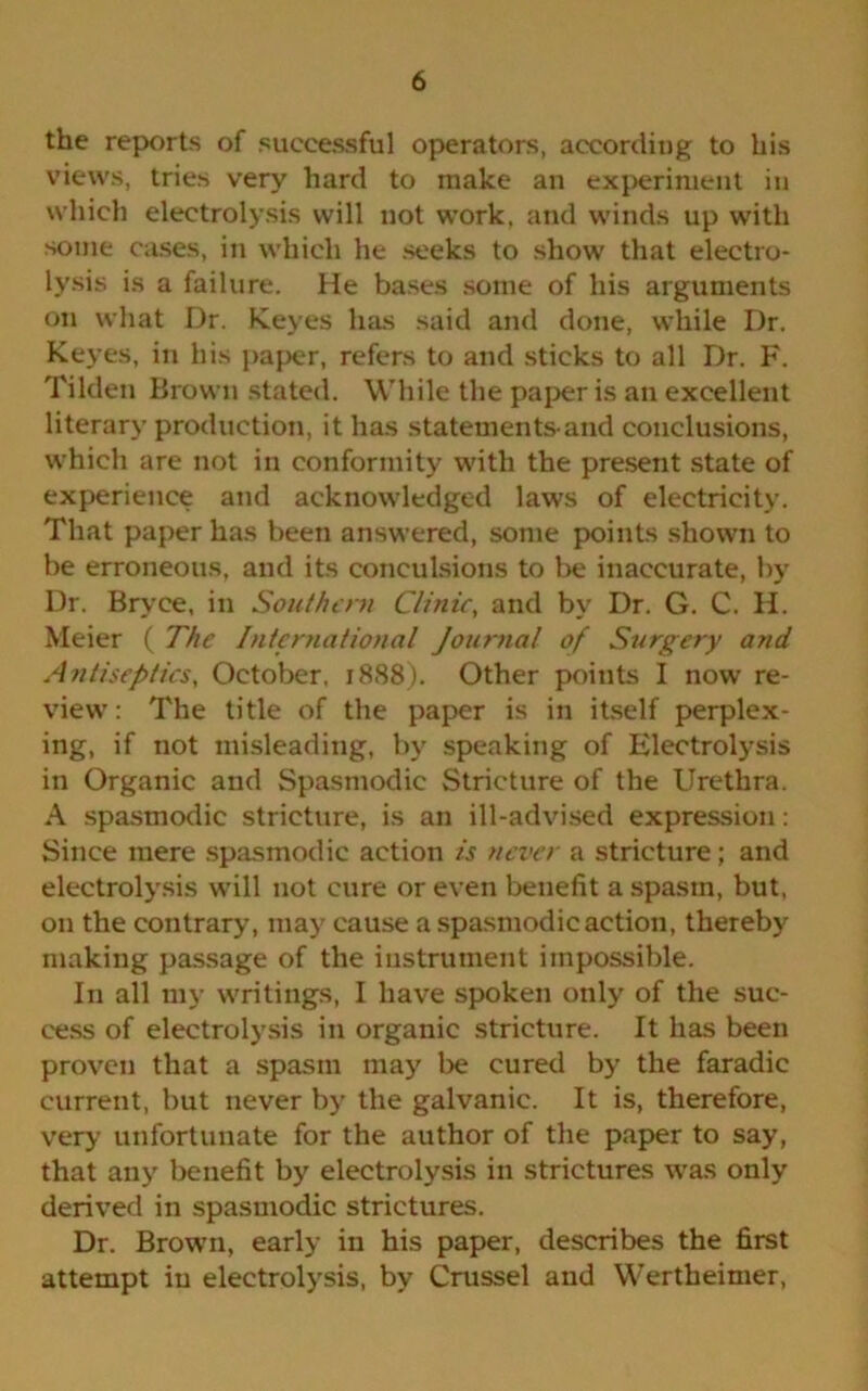 the reports of successful operators, according to his views, tries very hard to make an experiment in which electrolysis will not work, and winds up with some cases, in which he seeks to show that electro- lysis is a failure. He bases some of his arguments on what Dr. Keyes has said and done, while Dr. Keyes, in his paper, refers to and sticks to all Dr. F. Tilden Brown stated. While the paper is an excellent literary production, it has statements-and conclusions, which are not in conformity with the present state of experience and acknowledged laws of electricity. That paper has been answered, some points shown to be erroneous, and its conculsions to be inaccurate, by Dr. Bryce, in Sou/hern Clinic, and by Dr. G. C. H. Meier ( The International Journal of Surgery and Antiseptics, October, 1888). Other points I now re- view: The title of the paper is in itself perplex- ing, if not misleading, by speaking of Electrolysis in Organic and Spasmodic Stricture of the Urethra. A spasmodic stricture, is an ill-advised expression: Since mere spasmodic action is never a stricture; and electrolysis will not cure or even benefit a spasm, but, on the contrary, may cause a spasmodic action, thereby making passage of the instrument impossible. In all my writings, I have spoken only of the suc- cess of electrolysis in organic stricture. It has been proven that a spasm may be cured by the faradic current, but never by the galvanic. It is, therefore, very unfortunate for the author of the paper to say, that any benefit by electrolysis in strictures was only derived in spasmodic strictures. Dr. Brown, early in his paper, describes the first attempt in electrolysis, by Crussel and Wertheimer,