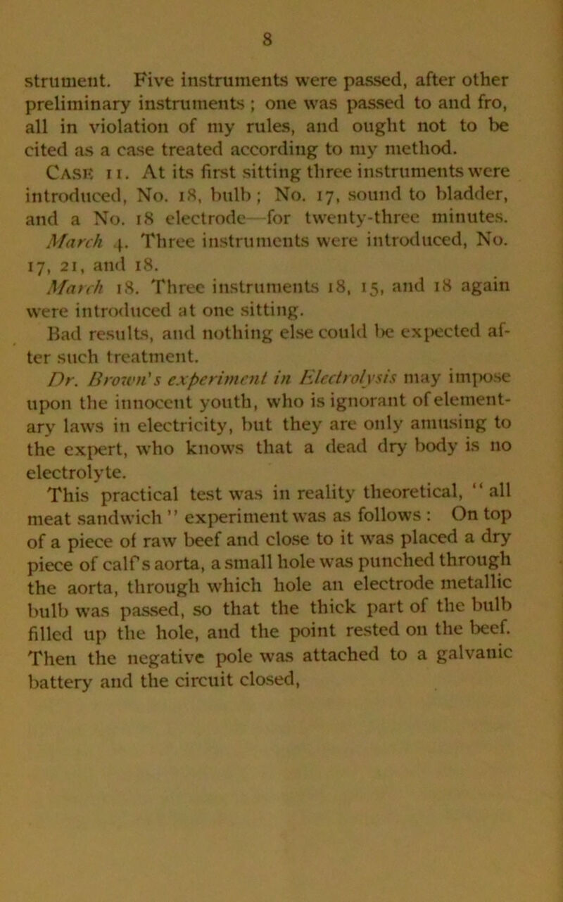 strument. Five instruments were passed, after other preliminary instruments ; one was passed to and fro, all in violation of my rules, and ought not to be cited as a case treated according to ray method. Case i i. At its first sitting three instruments were introduced, No. 18, bulb; No. 17, sound to bladder, and a No. 18 electrode—for twenty-three minutes. March 4. Three instruments were introduced, No. 17, 21, and 18. March 18. Three instruments 18, 15, and 18 again were introduced at one sitting. Bad results, and nothing else could l>e expected af- ter such treatment. Dr. Brown's experiment in Electrolysis may impose upon the innocent youth, who is ignorant of element- ary laws in electricity, but they are only amusing to the expert, who knows that a dead dry body is no electrolyte. This practical test was in reality theoretical, “ all meat sandwich ” experiment was as follows : On top of a piece of raw beef and close to it was placed a dry piece of calf's aorta, a small hole was punched through the aorta, through which hole an electrode metallic bulb was passed, so that the thick part of the bulb filled up the hole, and the point rested on the beef. Then the negative pole was attached to a galvanic battery and the circuit closed,