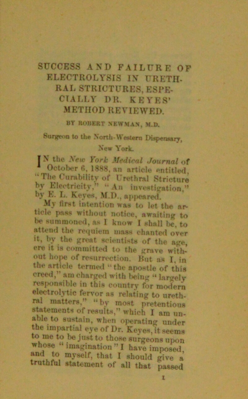 SUCCESS AND FAILURE OF ELECTROLYSIS IN URETH- RAL STRICTURES, ESPE- CIALLY DR. KBYES’ METHOD REVIEWED. BV ROJIERT NEWMAN, M.D. Surgeon to the North-Western Dispensary, New York. I N the New York Medical Journal of October fi. 1888. an article entitled. “The Curability of Urethral Stricture by Electricity,” “ An inveatigation,” by E. L. Keyes, M.D., »pj>CAred. My first intention was to let the ar- ticle pass without notice, awaiting to be summoned, as I know I shall I*, to attend the requiem mass chanted over it, by the great scientists of the age, ere it. is committed to the grave with- out hope of resurrection. Rut as I. in the article termed “the apostle of this creed,” am charged with being “ largely responsible in this country for modern electrolytic fervor as relating to ureth- ral matters.” “by most pretentious statements of results,” which I am un- able to sustain, when operating under the impartial eye of Dr. Keyes, it seems to me to be just to those surgeons upon whose “ imagination” I have imposed and to myself, that I should give a truthful statement of all that passed