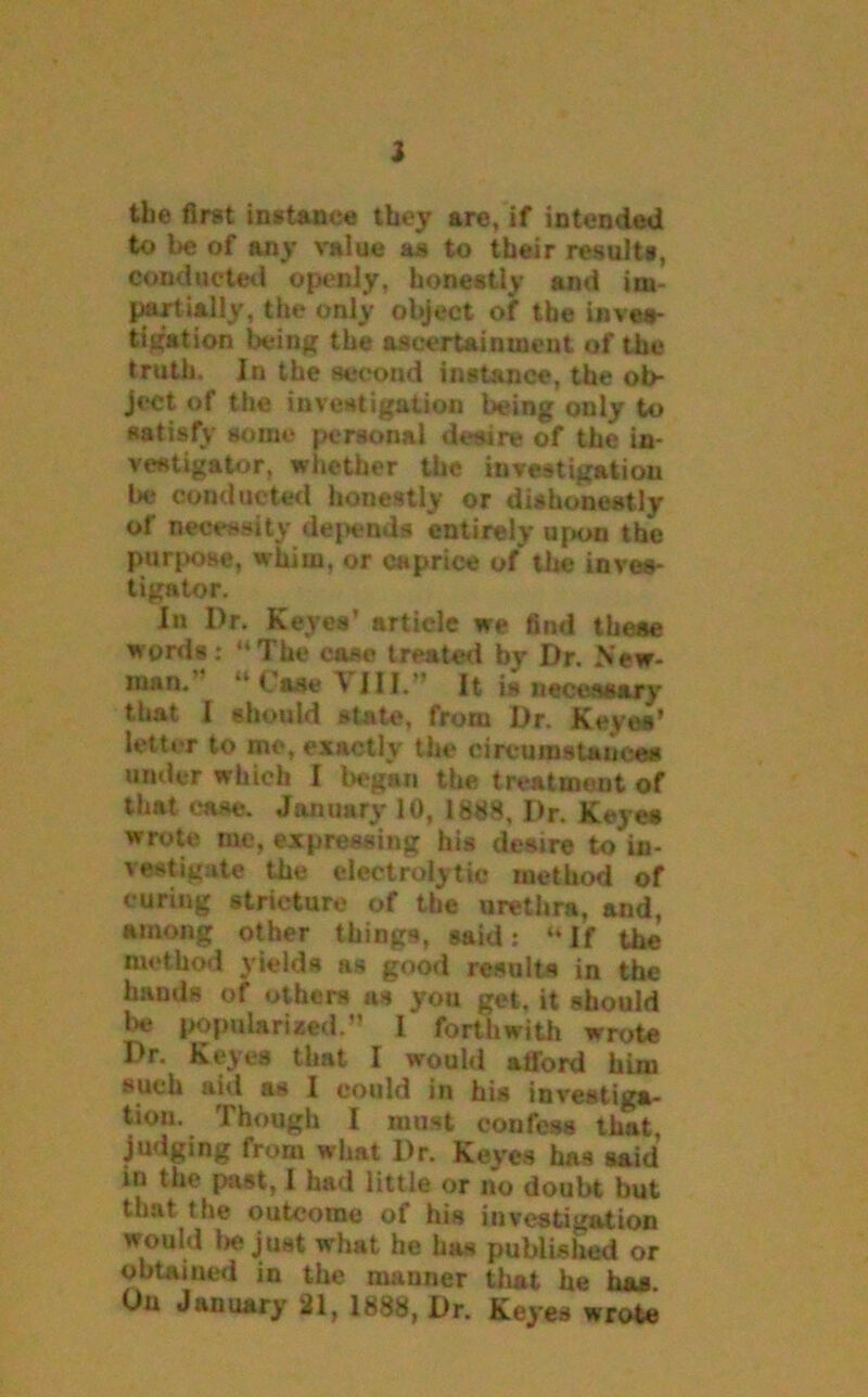 2 the first instance they are, if intended to be of any value as to their results, conducted openly, honestly and im- partially, the only object of the inves- tigation being the ascertainment of the truth. In the second instance, the ob- ject of the investigation being only to satisfy some personal desire of the in- veatigator, whether the investigation be conducted honestly or dishonestly of necessity dej>ends entirely upon the purpose, whim, or caprice of the inves- tigator. In I)r. Keyes’ article we find these words: “The case treated by Dr. New- man. “ Case \ III. It is necessary that I should state, from Dr. Keyes’ letter to me, exactly the circumstances under which I began the treatment of that case. January 10, 1888, Dr. Keyes wrote me, expressing his desire to in- vestigate the electrolytic method of curing stricture of the urethra, and, among other things, said: “ If the method yields as good results in the bauds of others as you get, it should l*e popularized.” 1 forthwith wrote Dr. Keyes that I would atford him such aid as 1 could in his investiga- tion. Though I must confess that, judging from what Dr. Keyes has said in the past, I had little or no doubt but that the outcome of his investigation would be just what he has published or obtained in the manner tliat he has On January 21, 1888, Dr. Keyes wrote