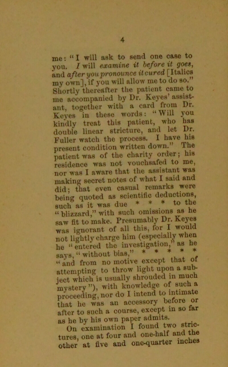 me: “ I will ask to send one case to you. I will examine it before it goes, and after you pronounce it cured [Italics my own], if you will allow me to do so.” Shortly thereafter the patient came to me accompanied by Dr. Keyes’ assist- ant, together with a card from Dr. Keyes in these words: “Will you kindly treat this patient, who has double linear stricture, and let Dr. Fuller watch the process. I have his present condition written down.” The patient was of the charity order; his residence was not vouchsafed to me, nor was I aware that the assistant was making secret notes of what I said and did- that even casual remarks were being quoted as scientific deductions, such as it was due * * * to the “ blizzard,” with such omissions as he saw fit to make. Presumably Dr. Keyes was ignorant of all this, for I would not lightly charge him (especially when he “ entered the investigation, as he says, “ without bias,” * * * . “ and from no motive except that or attempting to throw light upon a sub- ject which is usually shrouded m much mystery”), with knowledge of such a proceeding, nor do I intend to intimate that lie was an accessory before or after to such a course, except in so lar as he by his own paper admits. On examination 1 found two stric- tures, one at four and one-half and the other at five and one-quarter inches