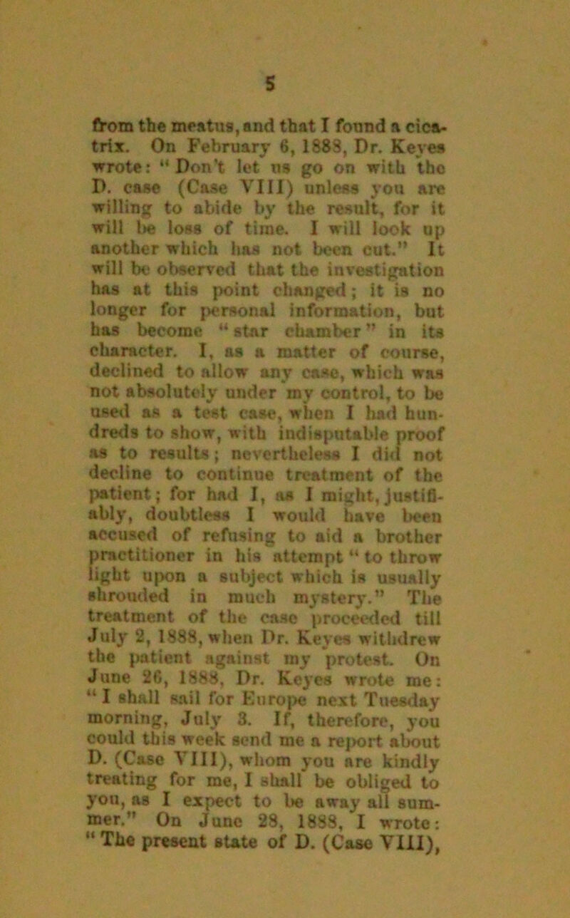 from the meatus, and that I found a cica- trix. On February 6, 1883, Dr. Keyes wrote: “Don’t let ns go on with the D. case (Case VIII) unless you are willing to abide by the result, for it will l>e loss of time. I will look op another which has not been cut.” It will be observed that the investigation has at this point changed ; it is no longer for personal information, but has become “ star chamber ” in its character. I, as a matter of course, declined to allow any case, which was not absolutely under my control, to be used as a test ease, when I had hun- dreds to show, with indisputable proof as to results; nevertheless I did not decline to continue treatment of the patient; for had I, as I might,justifi- ably, doubtless I would have been accused of refusing to aid a brother practitioner in his attempt “ to throw light upon a subject which is usually shrouded in much mystery.” The treatment of the case proceeded till July 2, 1888, when Dr. Keyes withdrew the patient against my protest. On June 20, 1888, Dr. Keyes wrote me: “ I shall sail for Europe next Tuesday morning, July 3. If, therefore, you could this week send me a report about D. (Case VIII), whom you are kindly treating for me, I shall be obliged to you, as I expect to be away all sum- mer.” On June 28, 1838, I wrote: “ The present state of D. (Case VIII),