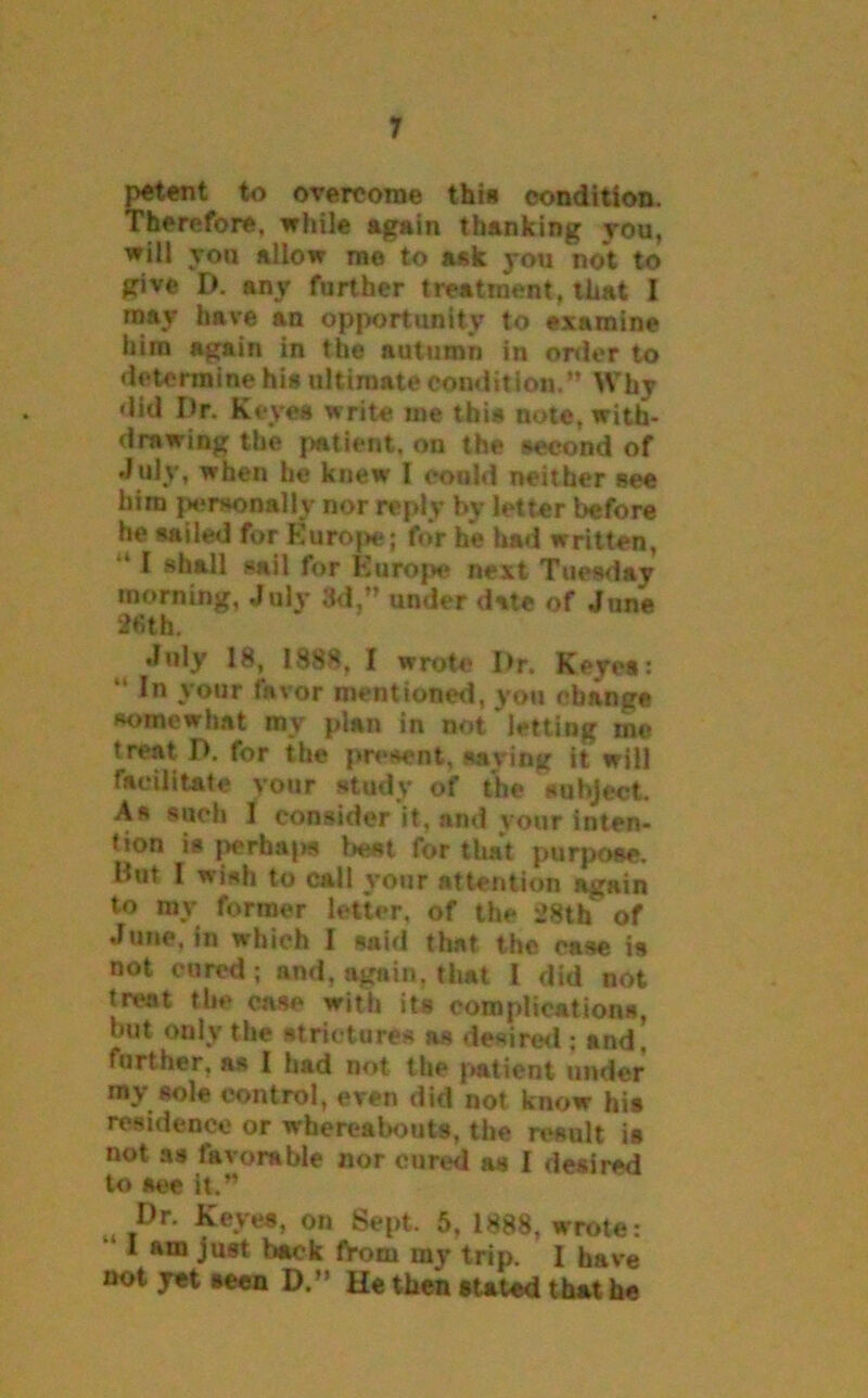 petent to overcome thin condition. Therefore, while again thanking you, will yon allow me to ask you not to give D. any further treatment, that I may have an opportunity to examine him again in the autumn in order to determine his ultimate condition.’* Why did Dr. Keyes write me this note, with- drawing the patient, on the second of July, when he knew l could neither see him personally nor reply by letter before he sailed for Europe; for he had written, “ I shall sail for Europe next Tuesday morning, July 3d,” under date of June 2fith. July 18, 1888. I wrote Dr. Keyes:  In your favor mentioned, you change somewhat my plan in not letting me treat P. for the present, saving it will facilitate your study of the subject. As such I consider it. and your inten- tion is perhajw best for that purpose. But I wish to call your attention again to my former letter, of the 28th of June, in which I said that the case is not cured; and, again, that 1 did not treat the case with its complications, but only the strictures as desired; and. further, as I had not the patient under my sole control, even did not know his residence or whereabouts, the result is not as favorable nor cured as I desired to see it.” Dr. Keyes, on Sept. 5, 1888, wrote: 1 am just back from ray trip. I have not yet seen D.” He then stated that he