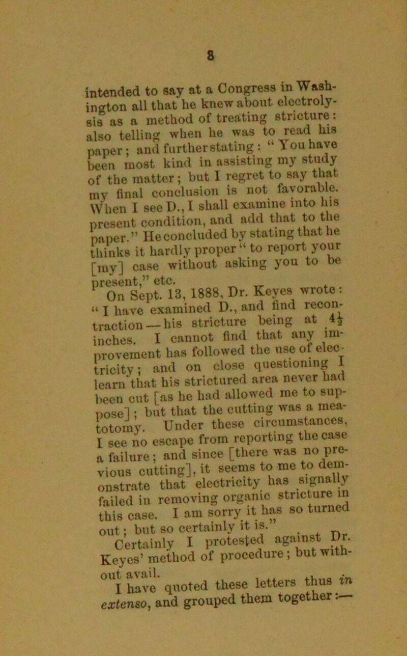 intended to say at a Congress in Wash- ington all that he knew about electroly- sis as a method of treating stricture: also telling when he was to read his paper: and further stating: “You have been most kind in assisting my study of the matter; but 1 regret to say that mv final conclusion is not favorable. When I seeD.,I shall examine into Ins present condition, and add that to the paper.” He concluded by stating that he thinks it hardly proper “ to report your [my] case without asking you to be present,” etc. On Sept. 13, 1888, Dr. Keyes wrote: “ I have examined D., and find recon- traction—his stricture being at 4* inches. I cannot find that any im- provement has followed the use of elec- tricity; and on close questioning 1 learn that his strictured area never had been cut [as he had allowed me to sup- pose] • but that the cutting was a mea- totomy. Under these circumstances, I see no escape from reporting the case a failure; and since [there was no pre- vious cutting], it seems to me to dem- onstrate that electricity has signally failed in removing organic stricture in this case. I am sorry it has so turned out; but so certainly it is. Certainty I protested agarnst Keyes’ method of procedure; but with- °UI have quoted these letters thus in extenso, and grouped them together: